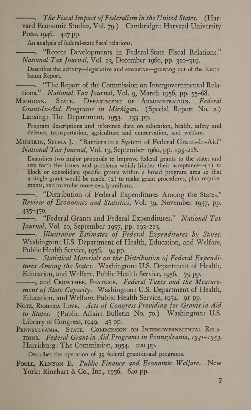  The Fiscal Impact of Federalism in the United States. (Har- vard Economic Studies, Vol. 79.) Cambridge: Harvard University Press, 1946. 427 pp. An analysis of federal-state fiscal relations. “Recent Developments in Federal-State Fiscal Relations.” National Tax Journal, Vol. 13, December 1960, pp. 310-319. Describes the activity—legislative and executive—growing out of the Kestn- baum Report.   . “The Report of the Commission on Intergovernmental Rela- tions.” National Tax Journal, Vol. 9, March 1956, pp. 55-68. Micuican. StaTE. DEPARTMENT OF ADMINISTRATION. Federal Grant-In-Aid Programs in Michigan. (Special Report No. 2.) Lansing: The Department, 1953. 133 pp. Program descriptions and reference data on education, health, safety and defense, transportation, agriculture and conservation, and welfare. Musnxin, SeLma J. “Barriers to a System of Federal Grants-In-Aid” National Tax Journal, Vol. 13, September 1960, pp. 193-218. Examines two major proposals to improve federal grants to the states and sets forth the issues and problems which hinder their acceptance—(1) to block or consolidate specific grants within a broad program area so that a single grant would be made, (2) to make grant procedures, plan require- ments, and formulas more nearly uniform. “Distribution of Federal Expenditures Among the States.” Review of Economics and Statistics, Vol. 39, November 1957, pp. 435-450. “Federal Grants and Federal Expenditures.” National Tax Journal, Vol. 10, September 1957, pp. 193-213. Illustrative Estimates of Federal Expenditures by States. Washington: U.S. Department of Health, Education, and Welfare, Public Health Service, 1956. 94 pp. Statistical Materials on the Distribution of Federal Expends- tures Among the States. Washington: U.S. Department of Health, Education, and Welfare, Public Health Service, 1956. 79 pp. , and CrowTuer, Beatrice. Federal Taxes and the Measure- ment of State Capacity. Washington: U.S. Department of Health, Education, and Welfare, Public Health Service, 1954. 91 pp. Notz, Resecca Love. Acts of Congress Providing for Grants-in-Aid to States. (Public Affairs Bulletin No. 70.) Washington: U.S. Library of Congress, 1949. 45 pp. PENNSYLVANIA. STATE. COMMISSION ON INTERGOVERNMENTAL RELA- tions. Federal Grant-in-Aid Programs in Pennsylvania, 1941-1953. Harrisburg: The Commission, 1954. 220 pp. Describes the operation of 39 federal grant-in-aid programs. Pootz, Kenyon E. Public Finance and Economic Welfare. New York: Rinehart &amp; Co., Inc., 1956. 640 pp.     