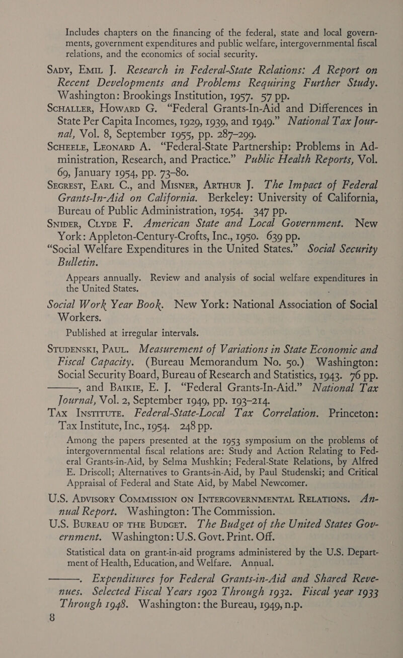 Includes chapters on the financing of the federal, state and local govern- ments, government expenditures and public welfare, intergovernmental fiscal relations, and the economics of social security. Sapby, Emit J. Research in Federal-State Relations: A Report on Recent Developments and Problems Requiring Further Study. Washington: Brookings Institution, 1957. 57 pp. SCHALLER, Howarp G. “Federal Grants-In-Aid and Differences in State Per Capita Incomes, 1929, 1939, and 1949.” National Tax Jour- nal, Vol. 8, September 1955, pp. 287-299. ScHEELE, LEonarp A. “Federal-State Partnership: Problems in Ad- ministration, Research, and Practice.” Public Health Reports, Vol. 69, January 1954, pp. 73-80. Secrest, Eart C., and Misner, ArtHur J. The Impact of Federal Grants-In-Aid on California. Berkeley: University of California, Bureau of Public Administration, 1954. 347 pp. SNIDER, CiypE F. American State and Local Government. New York: Appleton-Century-Crofts, Inc., 1950. 639 pp. “Social Welfare Expenditures in the United States.” Social Security Bulletin. Appears annually. Review and analysis of social welfare expenditures in the United States. Social Work Year Book. New York: National Assoceell of Social Workers. Published at irregular intervals. STUDENSKI, Paut. Measurement of Variations in State Economic and Fiscal Capacity. (Bureau Memorandum No. 50.) Washington: Social Security Board, Bureau of Research and Statistics, 1943. 76 pp. , and Barxig, E. J. “Federal Grants-In-Aid.” National Pax Journal, Vol. 2, September 1949, pp. 193-214. Tax Instrrute. Federal-State-Local Tax Correlation. Princeton: Tax Institute, Inc., 1954. 248 pp.  Among the papers presented at the 1953 symposium on the problems of intergovernmental fiscal relations are: Study and Action Relating to Fed- eral Grants-in-Aid, by Selma Mushkin; Federal-State Relations, by Alfred E. Driscoll; Alternatives to Grants-in-Aid, by Paul Studenski; and Critical Appraisal of Federal and State Aid, by Mabel Newcomer. U.S. Apvisory CoMMISSION ON INTERGOVERNMENTAL RELATIONS. A7- nual Report. Washington: The Commission. U.S. Bureau oF THE Bupcet. The Budget of the United States Gov- ernment. Washington: U.S. Govt. Print. Off. Statistical data on grant-in-aid programs administered by the U.S. Depart- ment of Health, Education, and Welfare. Annual. . Expenditures for Federal Grants-in-Aid and Shared Reve- nues. Selected Fiscal Years 1902 Through 1932. Fiscal year 1933 Through 1948. Washington: the Bureau, 1949, n.p. 