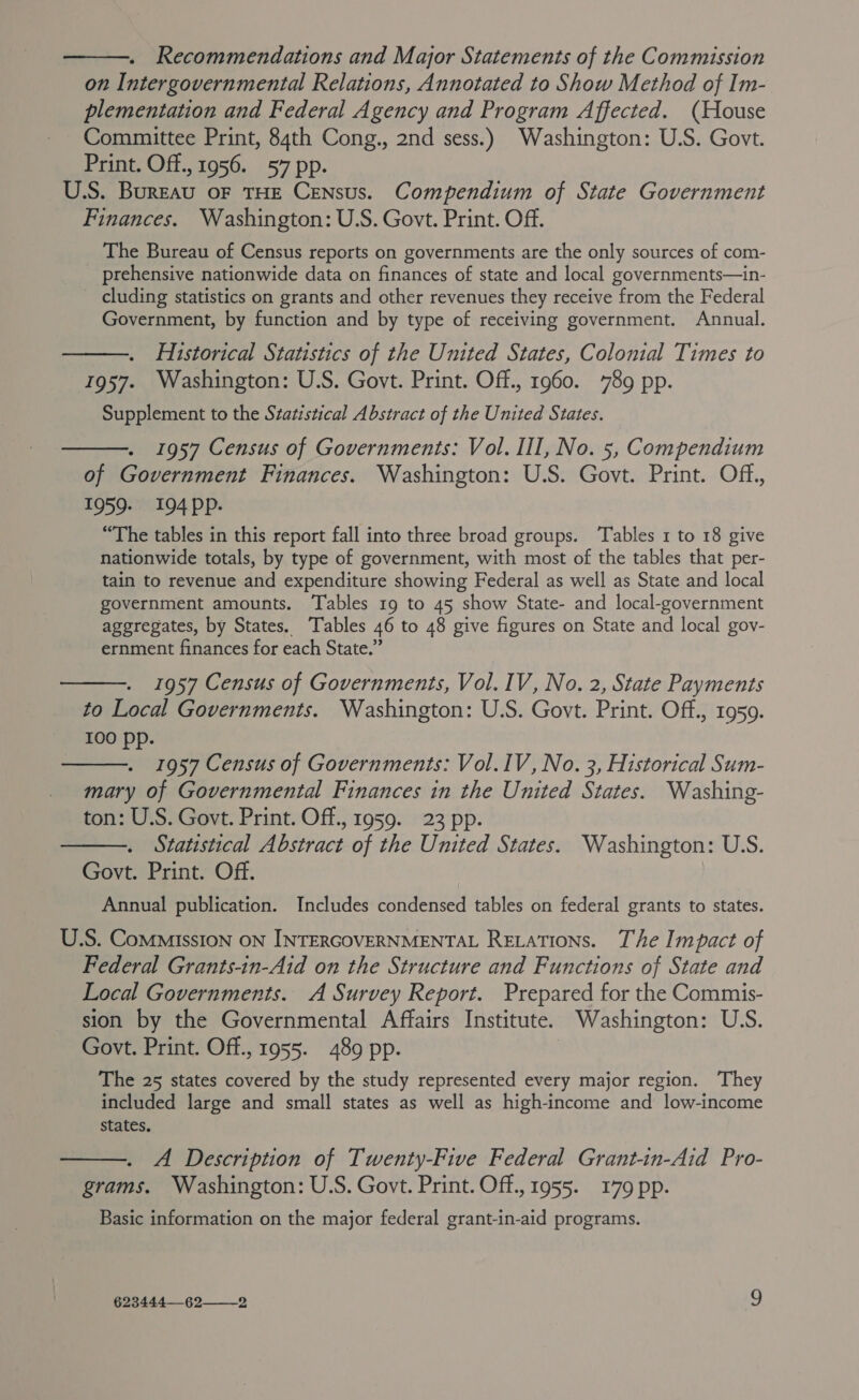 . Recommendations and Major Statements of the Commission on Intergovernmental Relations, Annotated to Show Method of Im- plementation and Federal Agency and Program Affected. (House Committee Print, 84th Cong., 2nd sess.) Washington: U.S. Govt. Print. Off., 1956. 57 pp. U.S. BurEau OF THE CENsuS. Compendium of State Government Finances. Washington: U.S. Govt. Print. Off. The Bureau of Census reports on governments are the only sources of com- prehensive nationwide data on finances of state and local governments—in- cluding statistics on grants and other revenues they receive from the Federal Government, by function and by type of receiving government. Annual. Historical Statistics of the United States, Colonial Times to 1957. Washington: U.S. Govt. Print. Off., 1960. 789 pp. Supplement to the Statistical Abstract of the United States.    1957 Census of Governments: Vol. III, No. 5, Compendium of Government Finances. Washington: U.S. Govt. Print. Off., 1959. 194ppP. “The tables in this report fall into three broad groups. Tables 1 to 18 give nationwide totals, by type of government, with most of the tables that per- tain to revenue and expenditure showing Federal as well as State and local government amounts. Tables 19 to 45 show State- and local-government aggregates, by States. Tables 46 to 48 give figures on State and local gov- ernment finances for each State.”  1957 Census of Governments, Vol. IV, No. 2, State Payments to Local Governments. Washington: U.S. Govt. Print. Off., 1959. 100 pp.  1957 Census of Governments: Vol. IV, No. 3, Historical Sum- mary of Governmental Finances in the United States. Washing- ton: U.S. Govt. Print. Off., 1959. 23 pp. Statistical Abstract of the United States. Washington: U.S. Govt. Print. Off. Annual publication. Includes condensed tables on federal grants to states.  U.S. Commission ON INTERGOVERNMENTAL Revations. The Impact of Federal Grants-in-Aid on the Structure and Functions of State and Local Governments. A Survey Report. Prepared for the Commis- sion by the Governmental Affairs Institute. Washington: U.S. Govt. Print. Off., 1955. 489 pp. The 25 states covered by the study represented every major region. They included large and small states as well as high-income and low-income states, A Description of Twenty-Five Federal Grant-in-Aid Pro- grams. Washington: U.S. Govt. Print. Off., 1955. 179 pp. Basic information on the major federal grant-in-aid programs. 