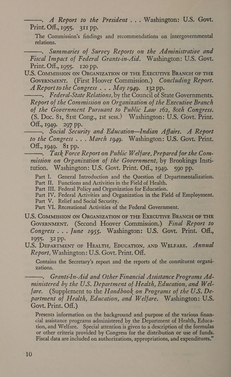  A Report to the President ... Washington: U.S. Govt. Print. Off., 1955. 311 pp. The Commission’s findings and recommendations on intergovernmental relations.  . Summaries of Survey Reports on the Administrative and Fiscal Impact of Federal Grants-in-Aid. Washington: U.S. Govt. Print. Off.,1955. I20pp. U.S. ComMissION ON ORGANIZATION OF THE EXECUTIVE BRANCH OF THE GOVERNMENT. (First Hoover Commission.) Concluding Report. A Reportto the Congress... May 1949. 132 pp. Federal-State Relations, by the Council of State Governments. Report of the Commission on Organization of the Executive Branch of the Government Pursuant to Public Law 162, 80th Congress. (S. Doc. 81, 81st Cong., rst sess.) Washington: U.S. Govt. Print. Off., 1949. 297 pp. Social Security and Education—Indian Affairs. A Report to the Congress .. . March 1949. Washington: U.S. Govt. Print. Off., 1949. 81 pp. Task Force Report on Public Welfare, Prepared for the Com- mission on Organization of the Government, by Brookings Insti- tution. Washington: U.S. Govt. Print. Off., 1949. 590 pp. Part I. General Introduction and the Question of Departmentalization. Part II. Functions and Activities in the Field of Health. Part III. Federal Policy and Organization for Education. Part IV. Federal Activities and Organization in the Field of Employment. Part V. Relief and Social Security. Part VI. Recreational Activities of the Federal Government.    U.S. CoMMIssION ON ORGANIZATION OF THE EXECUTIVE BRANCH OF THE GovERNMENT. (Second Hoover Commission.) Final Report to Congress... June 1955. Washington: U.S. Govt. Print. Off., 1955- 32 Ppp. U.S. DeparTMENT OF Heart, EpucaTion, AND WELFARE. Annual Report, Washington: U.S. Govt. Print. Off. Contains the Secretary’s report and the reports of the constituent organi- zations.  Grants-In-Aid and Other Financial Assistance Programs Ad- ministered by the U.S. Department of Health, Education, and Wel- fare. (Supplement to the Handbook on Programs of the U.S. De- partment of Health, Education, and Welfare. Washington: U.S. Govt. Print. Off.) Presents information on the background and purpose of the various finan- cial assistance programs administered by the Department of Health, Educa- tion, and Welfare. Special attention is given to a description of the formulas or other criteria provided by Congress for the distribution or use of funds. Fiscal data are included on authorizations, appropriations, and expenditures.”