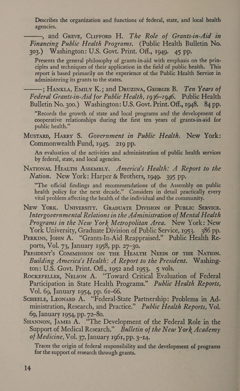 Describes the organization and functions of federal, state, and local health agencies. , and Greve, Ciirrorp H. The Role of Grants-in-Aid in Financing Public Health Programs. (Public Health Bulletin No. 303.) Washington: U.S. Govt. Print. Off., 1949. 45 pp. Presents the general philosophy of grants-in-aid with emphasis on the prin- ciples and techniques of their application in the field of public health. This report is based primarily on the experience of the Public Health Service in administering its grants to the states.   ; Hania, Emity K.; and Druzina, Georcre B. Ten Years of Federal Grants-in-Aid for Public Health, 1936-1946. Public Health Bulletin No. 300.) Washington: U.S. Govt. Print. Off., 1948. 84 pp. “Records the growth of state and local programs and the development of cooperative relationships during the first ten years of grants-in-aid for public health.” Mustarp, Harry S. Government in Public Health. New York: Commonwealth Fund, 1945. 219 pp. An evaluation of the activities and administration of public health services by federal, state, and local agencies. NationaL HeattH Assemsiy. America’s Health: A Report to the Nation. New York: Harper &amp; Brothers, 1949. 395 pp. “The official findings and recommendations of the Assembly on public health policy for the next decade.” Considers in detail practically every vital problem affecting the health of the individual and the community. New York. Universiry. GrapuaTE Division oF Pustic SERVICE. Intergovernmental Relations in the Administration of Mental Health Programs in the New York Metropolitan Area. New York: New York University, Graduate Division of Public Service, 1953. 386 pp. Perkins, JoHN A. “Grants-In-Aid Reappraised.” Public Health Re- ports, Vol. 73, January 1958, pp. 27-30. PRESIDENT’S COMMISSION ON THE HEALTH NEEDS OF THE NATION. Building America’s Health: A Report to the President. Washing- ton: U.S. Govt. Print. Off., 1952 and 1953. 5 vols. RockEFELLER, Netson A. “Toward Critical Evaluation of Federal Participation in State Health Programs.” Public Health Reports, Vol. 69, January 1954, pp. 61-66. SCHEELE, Leonarp A. “Federal-State Partnership: Problems in Ad- ministration, Research, and Practice.” Public Health Reports, Vol. 69, January 1954, pp. 72-80. SHANNON, JAMEs A. “The Development of the Federal Role in the Support of Medical Research.” Bulletin of the New York Academy of Medicine, Vol. 37, January 1961, pp. 3-14, Traces the origin of federal responsibility and the development of programs for the support of research through grants.