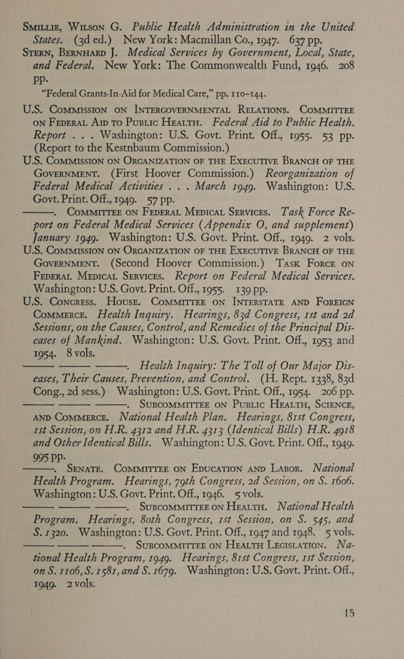 SMILLIE, Witson G. Public Health Administration in the United States. (3d ed.) New York: Macmillan Co., 1947. 637 pp. STERN, BERNHARD J. Medical Services by Government, Local, State, _ and Federal. New York: The Commonwealth Fund, 1946. 208 Pp- “Federal Grants-In-Aid for Medical Care,” pp. 110-144. U.S. ComMMiIssION ON INTERGOVERNMENTAL RELATIONS. COMMITTEE ON FepERAL Arp To Pustic Heattu. Federal Aid to Public Health. Report . . . Washington: U.S. Govt. Print. Off., 1955. 53 pp. (Report to the Kestnbaum Commission.) U.S. CoMMIssION ON ORGANIZATION OF THE EXECUTIVE BRANCH OF THE GovERNMENT. (First Hoover Commission.) Reorganization of Federal Medical Activities . . . March 1949. Washington: U.S. Govt. Print. Off., 1949. 57 pp. . CoMmMITTEE ON FEpERAL Mepicat Services. Task Force Re- port on Federal Medical Services (Appendix O, and supplement) January 1949. Washington: U.S. Govt. Print. Off., 1949. 2 vols. U.S. ComMIssIon ON ORGANIZATION OF THE EXECUTIVE BRANCH OF THE GOVERNMENT. (Second Hoover Commission.) ‘Task Force on FEpERAL Mepicat Services. Report on Federal Medical Services. Washington: U.S. Govt. Print. Off., 1955. 139 pp. U.S. Concress. House: ComMMitrEE ON INTERSTATE AND FoREIGN Commerce. Health Inquiry. Hearings, 83d Congress, 1st and 2d Sessions, on the Causes, Control, and Remedies of the Principal Dis- eases of Mankind. Washington: U.S. Govt. Print. Off., 1953 and 1954. 8 vols.     Health Inquiry: The Toll of Our Major Dis- eases, Their Causes, Prevention, and Control. (H. Rept. 1338, 83d Cong., 2d sess.) Washington: U.S. Govt. Print. Off., 1954. 206 pp. SUBCOMMITTEE ON Pusiic HEALTH, SCIENCE, AND Commerce. National Health Plan. Hearings, 81st Congress, 1st Session, on H.R. 4312 and H.R. 4313 (Identical Bills) H.R. 4918 and Other Identical Bills. Washington: U.S. Govt. Print. Off., 1949. 995 PP-    SENATE. COMMITTEE ON EpucaTION AND Lasor. National Health Program. Hearings, 79th Congress, 2d Session, on S. 1606. Washington: U.S. Govt. Print. Off., 1946. 5 vols. : SUBCOMMITTEE ON HeattH. National Health Program. Hearings, 80th Congress, rst Session, on S. 545, and S. 1320. Washington: U.S. Govt. Print. Off., 1947 and 1948. 5 vols. SUBCOMMITTEE ON HEALTH LectsLaTion. Na- tional Health Program, 1949. Hearings, 81st Congress, 1st Session, on S. 1106, S. 1581, and S. 1679. Washington: U.S. Govt. Print. Off., 1949. 2vols.       