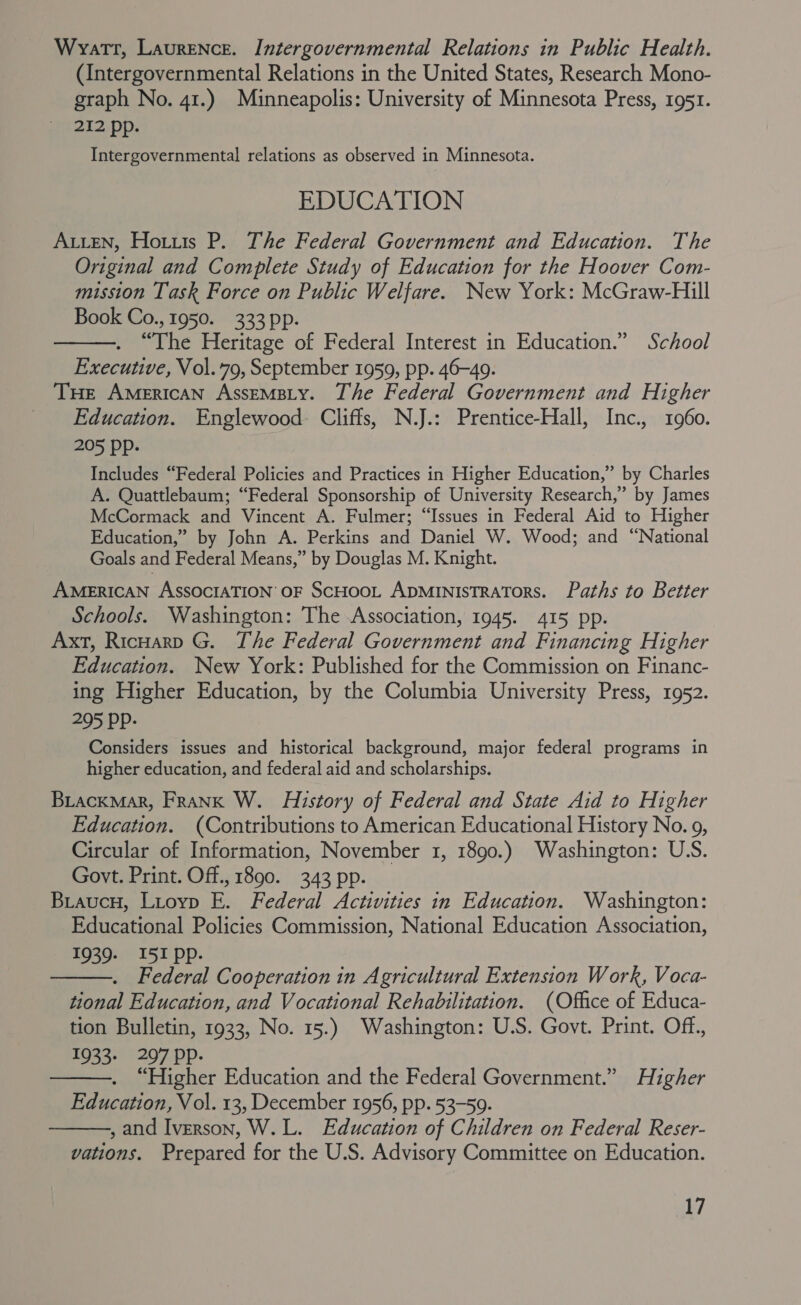 Wyatt, Laurence. Intergovernmental Relations in Public Health. (Intergovernmental Relations in the United States, Research Mono- graph No. 41.) Minneapolis: University of Minnesota Press, 1951. 212 pp. Intergovernmental relations as observed in Minnesota. EDUCATION Auten, Hotuts P. The Federal Government and Education. The Original and Complete Study of Education for the Hoover Com- mission Task Force on Public Welfare. New York: McGraw-Hill Book Co., 1950. 333 pp. . “The Heritage of Federal Interest in Education.” School Executive, Vol.79, September 1959, pp. 46-49. THE AMERICAN AssEeMBLY. The Federal Government and Higher Education. Englewood. Cliffs, N.J.: Prentice-Hall, Inc., 1960. 205 pp. Includes “Federal Policies and Practices in Higher Education,” by Charles A. Quattlebaum; “Federal Sponsorship of University Research,” by James McCormack and Vincent A. Fulmer; “Issues in Federal Aid to Higher Education,” by John A. Perkins and Daniel W. Wood; and “National Goals and Federal Means,” by Douglas M. Knight. AMERICAN AssocIATION oF ScHooL ApMinisTRaTorS. Paths to Better Schools. Washington: The Association, 1945. 415 pp. Axt, Ricoarp G. The Federal Government and Financing Higher Education. New York: Published for the Commission on Financ- ing Higher Education, by the Columbia University Press, 1952. 295 PP- Considers issues and historical background, major federal programs in higher education, and federal aid and scholarships. Biackmar, Frank W. History of Federal and State Aid to Higher Education. (Contributions to American Educational History No. 9, Circular of Information, November 1, 1890.) Washington: U.S. Govt. Print. Off., 1890. 343 pp. Biaucu, Lioyp E. Federal Activities in Education. Washington: Educational Policies Commission, National Education Association, 1939. I51 pp. Federal Cooperation in Agricultural Extension Work, Voca- tional Education, and Vocational Rehabilitation. (Office of Educa- tion Bulletin, 1933, No. 15.) Washington: U.S. Govt. Print. Off., 1933. 297 PPp- . “Higher Education and the Federal Government.” Higher Education, Vol. 13, December 1956, pp. 53-59. , and Iverson, W. L. Education of Children on Federal Reser- vations. Prepared for the U.S. Advisory Committee on Education.    