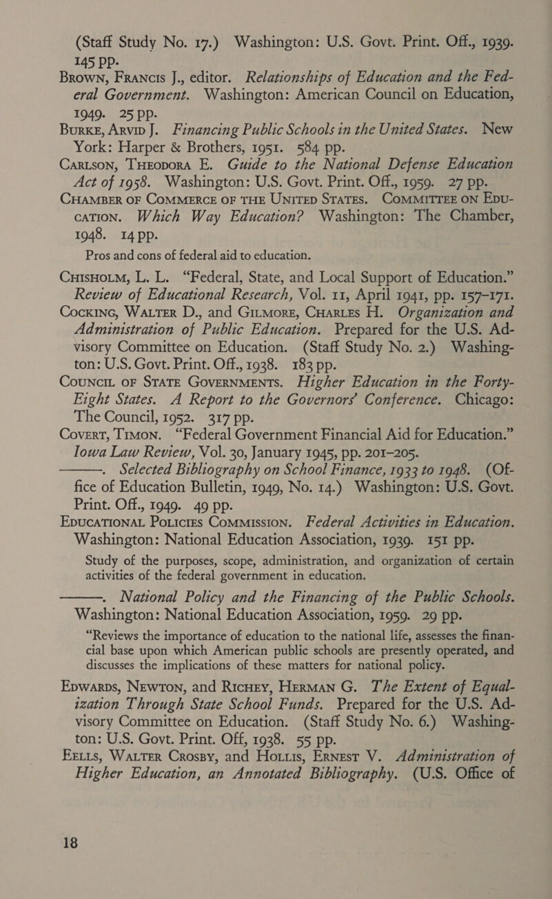 (Staff Study No. 17.) Washington: U.S. Govt. Print. Off., 1939. 145 Pp: Brown, Francis J., editor. Relationships of Education and the Fed- eral Government. Washington: American Council on Education, 1949. 25 Pp: Burke, Arvin J. Financing Public Schools in the United States. New York: Harper &amp; Brothers, 1951. 584 pp. Cartson, THEoporA E. Guide to the National Defense Education Act of 1958. Washington: U.S. Govt. Print. Off., 1959. 27 pp. CHAMBER OF COMMERCE OF THE UNITED STATES. COMMITTEE ON Epvu- cation. Which Way Education? Washington: The Chamber, 1948. 14 pp. Pros and cons of federal aid to education. CuisHoLm, L. L. “Federal, State, and Local Support of Education.” Review of Educational Research, Vol. 11, April 1941, pp. 157-171. Cocxinc, WALTER D., and Gitmorz, CHarLes H. Organization and Administration of Public Education. Prepared for the U.S. Ad- visory Committee on Education. (Staff Study No. 2.) Washing- ton: U.S. Govt. Print. Off., 1938. 183 pp. Councit oF STATE GoveRNMENTS. Higher Education in the Forty- Fight States. A Report to the Governors’ Conference. Chicago: The Council, 1952. 317 pp. Covert, Timon. “Federal Government Financial Aid for Education.” Iowa Law Review, Vol. 30, January 1945, pp. 201-205. Selected Bibliography on School Finance, 1933 to 1948. (Of- fice of Education Bulletin, 1949, No. 14.) Washington: U.S. Govt. Print. Off., 1949. 49 pp. EDUCATIONAL Potictrs Commission. Federal Activities in Education. Washington: National Education Association, 1939. I5I pp. Study of the purposes, scope, administration, and organization of certain activities of the federal government in education. National Policy and the Financing of the Public Schools. Washington: National Education Association, 1959. 29 pp. “Reviews the importance of education to the national life, assesses the finan- cial base upon which American public schools are presently operated, and discusses the implications of these matters for national policy. Epwarps, NewTon, and RicHrey, Herman G. The Extent of Equal- ization Through State School Funds. Prepared for the U.S. Ad- visory Committee on Education. (Staff Study No. 6.) Washing- ton: U.S. Govt. Print. Off, 1938. 55 pp. Fetts, WALTER Crossy, and Ho tis, Ernest V. Administration of Higher Education, an Annotated Bibliography. (U.S. Office of  