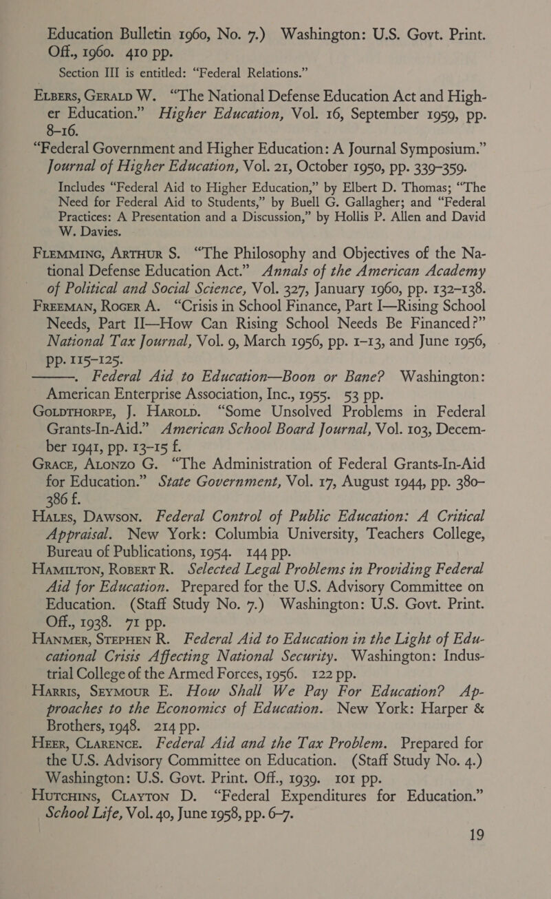 Education Bulletin 1960, No. 7.) Washington: U.S. Govt. Print. Off., 1960. 410 pp. Section III is entitled: “Federal Relations.” Expers, GERALD W. “The National Defense Education Act and High- er Education.” Higher Education, Vol. 16, September 1959, pp. 8-16. “Federal Government and Higher Education: A Journal Symposium.” Journal of Higher Education, Vol. 21, October 1950, pp. 339-359. Includes “Federal Aid to Higher Education,” by Elbert D. Thomas; “The Need for Federal Aid to Students,” by Buell G. Gallagher; and “Federal Practices: A Presentation and a Discussion,” by Hollis P. Allen and David W. Davies. | FLEMMING, ARTHUR S. “The Philosophy and Objectives of the Na- tional Defense Education Act.” Annals of the American Academy of Political and Social Science, Vol. 327, January 1960, pp. 132-138. FREEMAN, Rocrr A. “Crisis in School Finance, Part I—Rising School Needs, Part II—How Can Rising School Needs Be Financed?” National Tax Journal, Vol. 9, March 1956, pp. 1-13, and June 1956, Pp. 115-125. . Federal Aid to Education—Boon or Bane? Washington: _ American Enterprise Association, Inc., 1955. 53 pp. GoLpTHoRPE, J. Harotp. “Some Unsolved Problems in Federal Grants-In-Aid.” American School Board Journal, Vol. 103, Decem- ber 1941, pp. 13-15 f. Grace, Atonzo G. “The Administration of Federal Grants-In-Aid for Education.” State Government, Vol. 17, August 1944, pp. 380- 386 £. Hates, Dawson. Federal Control of Public Education: A Critical Appraisal. New York: Columbia University, Teachers College, Bureau of Publications, 1954. 144 pp. HamitTon, RosertR. Selected Legal Problems in Providing Federal Aid for Education. Prepared for the U.S. Advisory Committee on Education. (Staff Study No. 7.) Washington: U.S. Govt. Print. Off., 1938. 7I pp. Hanmer, STEPHEN R. Federal Aid to Education in the Light of Edu- cational Crisis Affecting National Security. Washington: Indus- trial College of the Armed Forces, 1956. 122 pp. Harris, Seymour E. How Shall We Pay For Education? Ap- proaches to the Economics of Education. New York: Harper &amp; Brothers, 1948. 214 pp. Herr, Ciarence. Federal Aid and the Tax Problem. Prepared for the U.S. Advisory Committee on Education. (Staff Study No. 4.) Washington: U.S. Govt. Print. Off., 1939. ror pp. Hurcuins, Crayton D. “Federal Expenditures for Education.” School Life, Vol. 40, June 1958, pp. 6-7. 