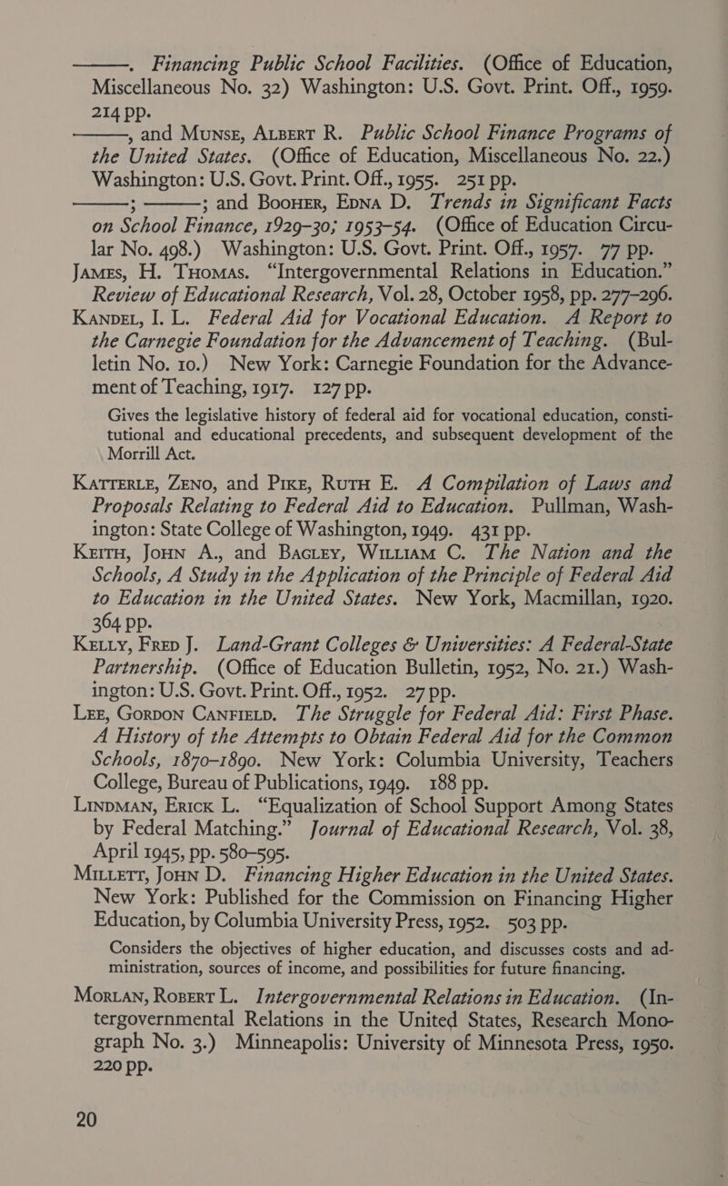  . Financing Public School Facilities. (Office of Education, Miscellaneous No. 32) Washington: U.S. Govt. Print. Off., 1959. 214 Pp. , and Munse, Atsert R. Public School Finance Programs of the United States. (Office of Education, Miscellaneous No. 22.) Washington: U.S. Govt. Print. Off., 1955. 251 pp. ; and Boouer, EpNa D. Trends in Significant Facts on School Finance, 1929-30; 1953-54. (Office of Education Circu- lar No. 498.) Washington: U.S. Govt. Print. Off., 1957. 77 pp. James, H. THomas. “Intergovernmental Relations in Education.” Review of Educational Research, Vol. 28, October 1958, pp. 277-296. KanpeL, I. L. Federal Aid for Vocational Education. A Report to the Carnegie Foundation for the Advancement of Teaching. (Bul- letin No. 10.) New York: Carnegie Foundation for the Advance- ment of Teaching, 1917. 127 pp.    Gives the legislative history of federal aid for vocational education, consti- tutional and educational precedents, and subsequent development of the Morrill Act. KatTERLE, ZENO, and Pixe, RutH E. A Compilation of Laws and Proposals Relating to Federal Aid to Education. Pullman, Wash- ington: State College of Washington, 1949. 431 pp. KerrH, Joun A., and BacLtey, Witt1am C. The Nation and the Schools, A Study in the Application of the Principle of Federal Aid to Education in the United States. New York, Macmillan, 1920. 364 pp. Ketiy, Frep J. Land-Grant Colleges &amp; Universities: A Federal-State Partnership. (Office of Education Bulletin, 1952, No. 21.) Wash- ington: U.S. Govt. Print. Off., 1952. 27 pp. LEE, Gorpon CanrFietp. The Struggle for Federal Aid: First Phase. A History of the Attempts to Obtain Federal Aid for the Common Schools, 1870-1890. New York: Columbia University, Teachers College, Bureau of Publications, 1949. 188 pp. LinpMaNn, Erick L. “Equalization of School Support Among States by Federal Matching.” Journal of Educational Research, Vol. 38, April 1945, pp. 580-595. Mitett, Joun D. Financing Higher Education in the United States. New York: Published for the Commission on Financing Higher Education, by Columbia University Press, 1952. 503 pp. Considers the objectives of higher education, and discusses costs and ad- ministration, sources of income, and possibilities for future financing. Moran, Rozert L. Intergovernmental Relations in Education. (In- tergovernmental Relations in the United States, Research Mono- graph No. 3.) Minneapolis: University of Minnesota Press, 1950. 220 pp.