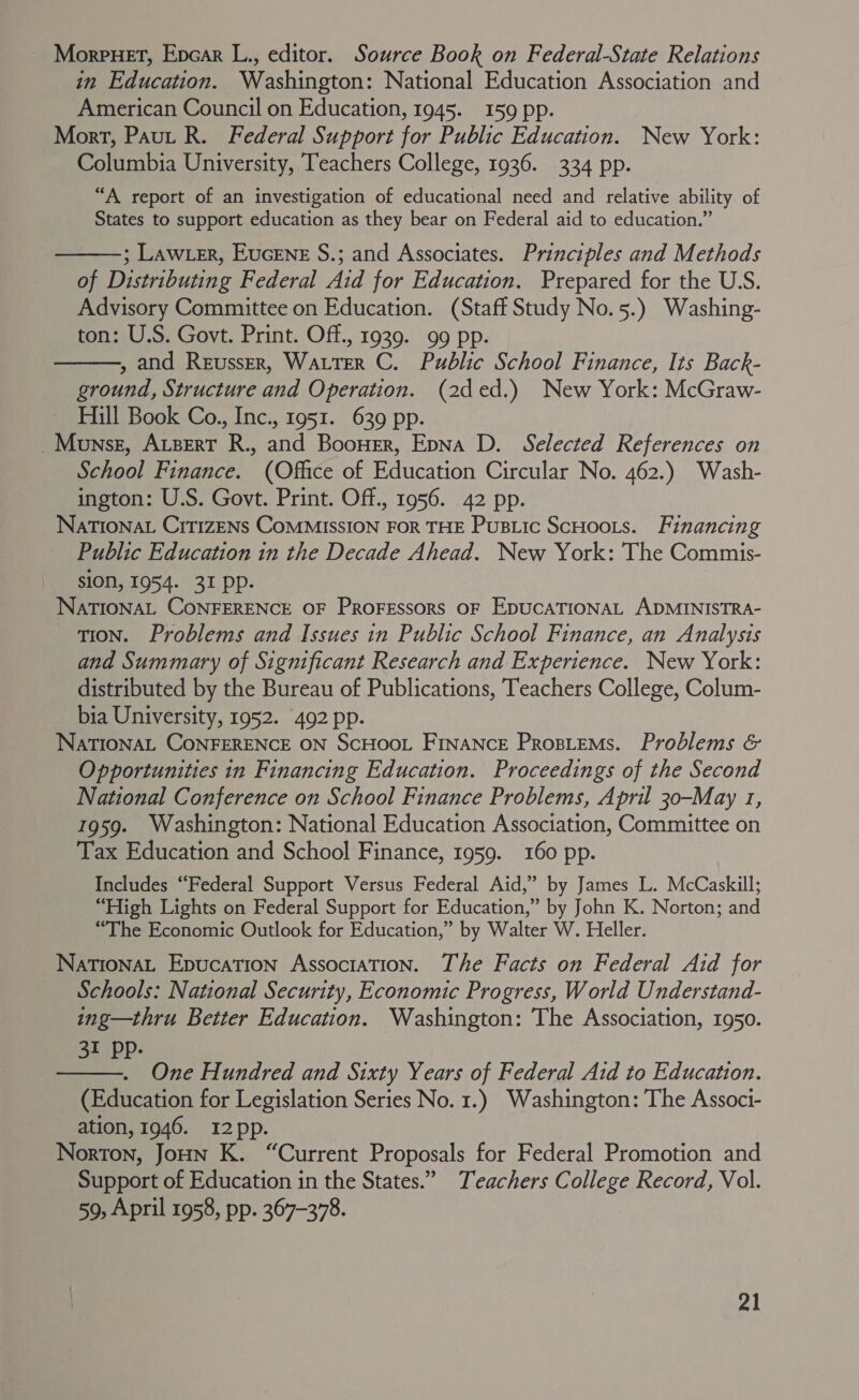 ~ Morpuet, Epcar L., editor. Source Book on Federal-State Relations in Education. Washington: National Education Association and American Council on Education, 1945. 159 pp. Mort, Paut R. Federal Support for Public Education. New York: Columbia University, Teachers College, 1936. 334 pp. “A report of an investigation of educational need and relative ability of States to support education as they bear on Federal aid to education.”  ; Law er, EucEnE S.; and Associates. Principles and Methods of Distributing Federal Aid for Education. Prepared for the U.S. Advisory Committee on Education. (Staff Study No.5.) Washing- ton: U.S. Govt. Print. Off., 1939. 99 pp. , and ReusseEr, Warter C. Public School Finance, Its Back- ground, Structure and Operation. (2ded.) New York: McGraw- Hill Book Co., Inc., 1951. 639 pp. _Mownsst, Avzert R., and Boonwer, Epna D. Selected References on School Finance. (Office of Education Circular No. 462.) Wash- ington: U.S. Govt. Print. Off., 1956. 42 pp. NatTIoNat Crt1zENs CoMMISSION FOR THE PusLic ScHoots. Financing Public Education in the Decade Ahead. New York: The Commis- sion, 1954. 31 pp. NaTIONAL CONFERENCE OF Proressors OF EDUCATIONAL ADMINISTRA- TION. Problems and Issues in Public School Finance, an Analysis and Summary of Significant Research and Experience. New York: distributed by the Bureau of Publications, ‘Teachers College, Colum- bia University, 1952. 492 pp. NaTIONAL CONFERENCE ON ScHOOL FINANCE ProsieMs. Problems &amp; Opportunities in Financing Education. Proceedings of the Second National Conference on School Finance Problems, April 30-May 1, 1959. Washington: National Education Association, Committee on Tax Education and School Finance, 1959. 160 pp. Includes “Federal Support Versus Federal Aid,’ by James L. McCaskill; “High Lights on Federal Support for Education,” by John K. Norton; and “The Economic Outlook for Education,” by Walter W. Heller. NationaL Epucation Association. The Facts on Federal Aid for Schools: National Security, Economic Progress, World Understand- ing—thru Better Education. Washington: The Association, 1950. 5} (PP:   One Hundred and Sixty Years of Federal Aid to Education. (Education for Legislation Series No. 1.) Washington: The Associ- ation, 1946. I2pp. Norton, Joun K. “Current Proposals for Federal Promotion and Support of Education in the States.” Teachers College Record, Vol. 59, April 1958, pp. 367-378.