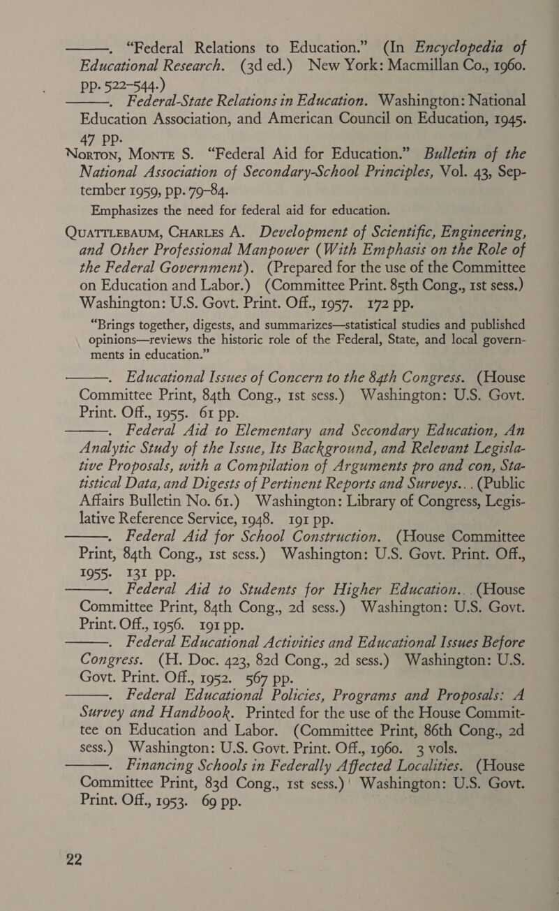 “Federal Relations to Education.” (In Encyclopedia of Educational Research. (3d ed.) New York: Macmillan Co., 1960. PP: 522-544-) Sea . . . Federal-State Relations in Education. Washington: National Education Association, and American Council on Education, 1945. NOME Monte S. “Federal Aid for Education.” Bulletin of the National Association of Secondary-School Principles, Vol. 43, Sep- tember 1959, pp. 79-84. Emphasizes the need for federal aid for education. QUATTLEBAUM, CHar.es A. Development of Scientific, Engineering, and Other Professional Manpower (With Emphasis on the Role of the Federal Government). (Prepared for the use of the Committee on Education and Labor.) (Committee Print. 85th Cong., 1st sess.) Washington: U.S. Govt. Print. Off., 1957. 172 pp. “Brings together, digests, and summarizes—statistical studies and published opinions—reviews the historic role of the Federal, State, and local govern- ments in education.”   Educational Issues of Concern to the 84th Congress. (House Committee Print, 84th Cong., rst sess.) Washington: U.S. Govt. Print. Off., 1955. 61 pp. Federal Aid to Elementary and Secondary Education, An Analytic Study of the Issue, Its Background, and Relevant Legisla- tive Proposals, with a Compilation of Arguments pro and con, Sta- tistical Data, and Digests of Pertinent Reports and Surveys... (Public Affairs Bulletin No. 61.) Washington: Library of Congress, Legis- lative Reference Service, 1948. 191 pp. . Federal Aid for School Construction. (House Committee Print, 84th Cong., 1st sess.) Washington: U.S. Govt. Print. Off., 1955- 131 pp. . Federal Aid to Students for Higher Education.. .(House Committee Print, 84th Cong., 2d sess.) Washington: U.S. Govt. Print. Off., 1956. 191 pp. . Federal Educational Activities and Educational Issues Before Congress. (H. Doc. 423, 82d Cong., 2d sess.) Washington: U.S. Govt. Print. Off., 1952. 567 pp. Federal Educational Policies, Programs and Proposals: A Survey and Handbook. Printed for the use of the House Commit- tee on Education and Labor. (Committee Print, 86th Cong., 2d sess.) Washington: U.S. Govt. Print. Off., 1960. 3 vols. Financing Schools in Federally Affected Localities. (House Committee Print, 83d Cong., rst sess.) | Washington: U.S. Govt. Print. Off., 1953. 69 pp.       