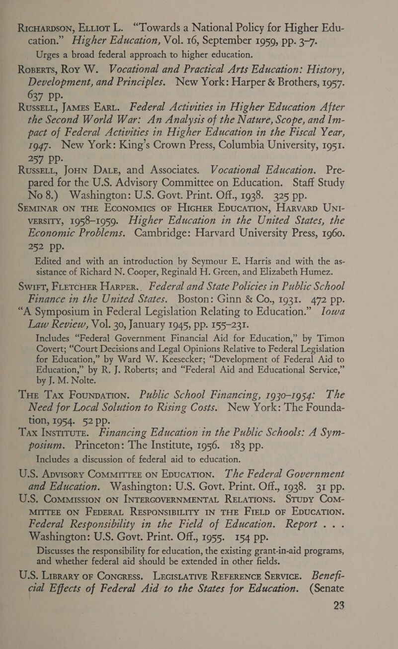 RicHarpson, Evriot L. “Towards a National Policy for Higher Edu- cation.” Higher Education, Vol. 16, September 1959, pp. 3-7. _ Urges a broad federal approach to higher education. Roserts, Roy W. Vocational and Practical Arts Education: History, Development, and Principles. New York: Harper &amp; Brothers, 1957. oz YP- Reet di | RussELi, JaMEs Eart. Federal Activities in Higher Education After the Second World War: An Analysis of the Nature, Scope, and Im- pact of Federal Activities in Higher Education in the Fiscal Year, 1947. New York: King’s Crown Press, Columbia University, 1951. 257 PP- ; RussELL, JoHN Date, and Associates. Vocational Education. Pre- pared for the U.S. Advisory Committee on Education. Staff Study No 8.) Washington: U.S. Govt. Print. Off., 1938. 325 pp. SEMINAR ON THE Economics oF HicHEer Epucation, Harvarp UNnr- VERSITY, 1958-1959. Higher Education in the United States, the Economic Problems. Cambridge: Harvard University Press, 1960. 252 pp. Edited and with an introduction by Seymour E. Harris and with the as- sistance of Richard N. Cooper, Reginald H. Green, and Elizabeth Humez. Swit, FrercHer Harper., Federal and State Policies in Public School Finance in the United States. Boston: Ginn &amp; Co., 1931. 472 pp. “A Symposium in Federal Legislation Relating to Education.” Jowa Law Review, Vol. 30, January 1945, pp. 155-231. Includes “Federal Government Financial Aid for Education,” by Timon Covert; “Court Decisions and Legal Opinions Relative to Federal Legislation for Education,” by Ward W. Keesecker; “Development of Federal Aid to Education,” by R. J. Roberts; and “Federal Aid and Educational Service,” by J. M. Nolte. Tue Tax Founpation. Public School Financing, 1930-1954: The Need for Local Solution to Rising Costs. New York: The Founda- tion, 1954. 52pp. ore é Tax Instirute. Financing Education in the Public Schools: A Sym- posium. Princeton: The Institute, 1956. 183 pp. Includes a discussion of federal aid to education. U.S. Apvisory CoMMITTEE ON Epucation. The Federal Government and Education. Washington: U.S. Govt. Print. Off., 1938. 31 pp. U.S. Commission ON INTERGOVERNMENTAL RELATIONS. STUDY Com- MITTEE ON FEDERAL RESPONSIBILITY IN THE FIELD OF EDUCATION. Federal Responsibility in the Field of Education. Report... Washington: U.S. Govt. Print. Off., 1955. 154 pp. Discusses the responsibility for education, the existing grant-in-aid programs, and whether federal aid should be extended in other fields. U.S. Lrprary oF Concress. LEGISLATIVE REFERENCE SERVICE. Benefi- cial Effects of Federal Aid to the States for Education. (Senate