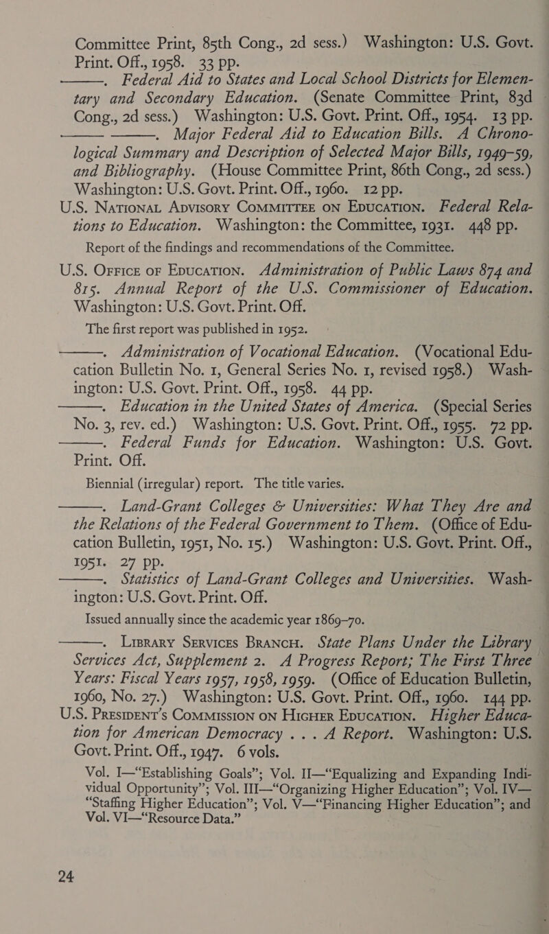 Committee Print, 85th Cong., 2d sess.) Washington: U.S. Govt. Print. Off., 1958. 33 pp. Federal Aid to States and Local School Districts for Elemen- tary and Secondary Education. (Senate Committee Print, 83d — Cong., 2d sess.) Washington: U.S. Govt. Print. Off., 1954. 13 pp. Major Federal Aid to Education Bills. A Chrono- logical Summary and Description of Selected Major Bulls, 1949-59, and Bibliography. (House Committee Print, 86th Cong., 2d sess.) Washington: U.S. Govt. Print. Off., 1960. 12 pp. U.S. Nationa, Apvisory CoMMITTEE ON Epucation. Federal Rela- tions to Education. Washington: the Committee, 1931. 448 pp. Report of the findings and recommendations of the Committee. U.S. Orrice of Epucation. Administration of Public Laws 874 and 815. Annual Report of the U.S. Commissioner of Education. Washington: U.S. Govt. Print. Off. The first report was published in 1952. Administration of Vocational Education. (Vocational Edu- cation Bulletin No. 1, General Series No. 1, revised 1958.) Wash- ington: U.S. Govt. Print. Off., 1958. 44 pp. . Education in the United States of America. (Special Series No. 3, rev. ed.) Washington: U.S. Govt. Print. Off., 1955. 72 pp. Federal Funds for Education. Washington: U.S. Govt. Print. Off. Biennial (irregular) report. The title varies. Land-Grant Colleges &amp; Universities: What They Are and the Relations of the Federal Government to Them. (Office of Edu- cation Bulletin, 1951, No. 15.) Washington: U.S. Govt. Print. Off., 1951. 27 pp. | Statistics of Land-Grant Colleges and Universities. Wash- ington: U.S. Govt. Print. Off. Issued annually since the academic year 1869-70. Liprary Services BrancH. State Plans Under the Library Services Act, Supplement 2. A Progress Report; The First Three Years: Fiscal Years 1957, 1958, 1959. (Office of Education Bulletin, 1960, No. 27.) Washington: U.S. Govt. Print. Off., 1960. 144 pp. U.S. Presipent’s Commission ON Hicuer Epucation. Higher Educa- tion for American Democracy ... A Report. Washington: U.S. Govt. Print. Off., 1947. 6 vols. Vol. I—“Establishing Goals”; Vol. II—“Equalizing and Expanding Indi- — vidual Opportunity”; Vol. III—“Organizing Higher Education”; Vol. [V— “Stafing Higher Education”; Vol. V—“Financing Higher Education”; and ~ Vol. VI—“Resource Data.” . .         