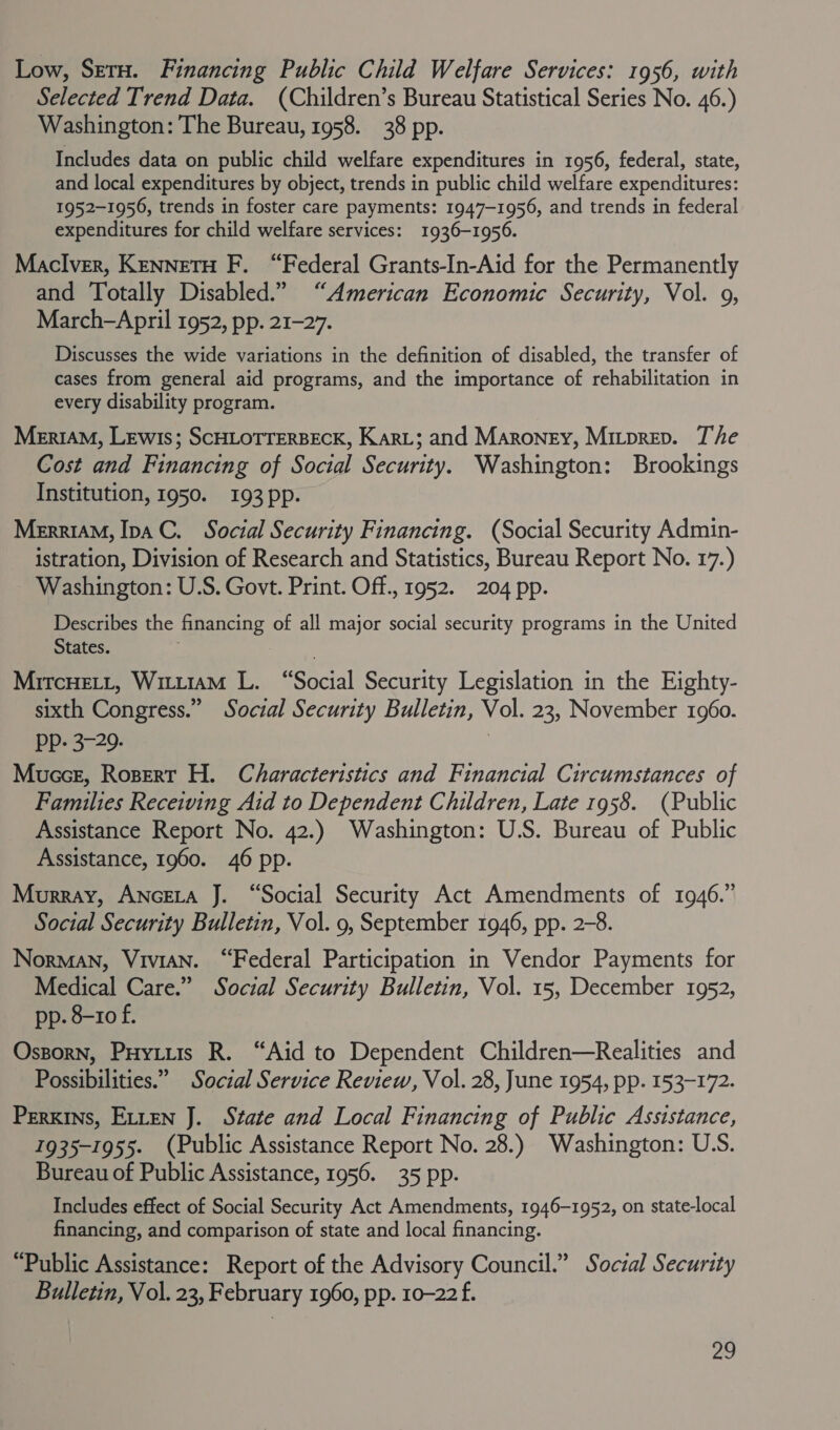 Low, Setu. Financing Public Child Welfare Services: 1956, with Selected Trend Data. (Children’s Bureau Statistical Series No. 46.) Washington: The Bureau, 1958. 38 pp. Includes data on public child welfare expenditures in 1956, federal, state, and local expenditures by object, trends in public child welfare expenditures: 1952-1956, trends in foster care payments: 1947-1956, and trends in federal expenditures for child welfare services: 1936-1956. Maclver, KennetH F, “Federal Grants-In-Aid for the Permanently and Totally Disabled.” “American Economic Security, Vol. 9, March-April 1952, pp. 21-27. Discusses the wide variations in the definition of disabled, the transfer of cases from general aid programs, and the importance of rehabilitation in every disability program. MeriaM, Lewis; SCHLOTTERBECK, Kari; and Maroney, Mirprep. The Cost and Financing of Social Security. Washington: Brookings Institution, 1950. 193 pp. Merriam, Ipa C. Social Security Financing. (Social Security Admin- istration, Division of Research and Statistics, Bureau Report No. 17.) Washington: U.S. Govt. Print. Off., 1952. 204 pp. Describes the financing of all major social security programs in the United States. : é MircHett, Witt1aM L. “Social Security Legislation in the Eighty- sixth Congress.” Social Security Bulletin, Vol. 23, November 1960. PP. 3-29. | Mucce, Rosert H. Characteristics and Financial Circumstances of Families Receiving Aid to Dependent Children, Late 1958. (Public Assistance Report No. 42.) Washington: U.S. Bureau of Public Assistance, 1960. 46 pp. Murray, ANGELA J. “Social Security Act Amendments of 1946.” Social Security Bulletin, Vol. 9, September 1946, pp. 2-8. Norman, Vivian. “Federal Participation in Vendor Payments for Medical Care.” Social Security Bulletin, Vol. 15, December 1952, pp. 8-10 f. Ossorn, Puytiis R. “Aid to Dependent Children—Realities and Possibilities.” Social Service Review, Vol. 28, June 1954, pp. 153-172. Perkins, ELLEN J. State and Local Financing of Public Assistance, 1935-1955. (Public Assistance Report No. 28.) Washington: US. Bureau of Public Assistance, 1956. 35 pp. Includes effect of Social Security Act Amendments, 1946-1952, on state-local financing, and comparison of state and local financing. “Public Assistance: Report of the Advisory Council.” Soczal Security Bulletin, Vol. 23, February 1960, pp. 10-22 f.