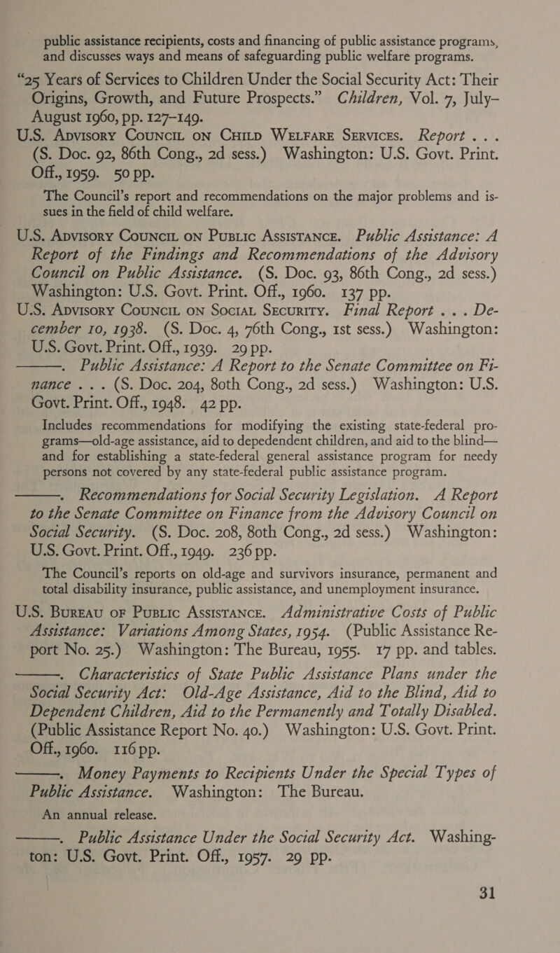 public assistance recipients, costs and financing of public assistance programs, and discusses ways and means of safeguarding public welfare programs. “95 Years of Services to Children Under the Social Security Act: Their Origins, Growth, and Future Prospects.” Children, Vol. 7, July- August 1960, pp. 127-149. U.S. Apvisory CounciL oN Cuitp WELFARE Services. Report... (S. Doc. 92, 86th Cong., 2d sess.) Washington: U.S. Govt. Print. Off., 1959. 50 pp. The Council’s report and recommendations on the major problems and is- sues in the field of child welfare. U.S. Apvisory Councit on Pustic Assistance. Public Assistance: A Report of the Findings and Recommendations of the Advisory Council on Public Assistance. (S. Doc. 93, 86th Cong., 2d sess.) Washington: U.S. Govt. Print. Off., 1960. 137 pp. U.S. Apvisory Councit on Sociat Security. Final Report... De- cember 10, 1938. (S. Doc. 4, 76th Cong., 1st sess.) Washington: US. Govt. Print. Off., 1939. 29 pp. Public Assistance: A Report to the Senate Committee on F1- nance ... (S. Doc. 204, 80th Cong., 2d sess.) Washington: U.S. Govt. Print. Off., 1948. 42 pp. Includes recommendations for modifying the existing state-federal pro- grams—old-age assistance, aid to depedendent children, and aid to the blind— and for establishing a state-federal general assistance program for needy persons not covered by any state-federal public assistance program.  Recommendations for Social Security Legislation. A Report to the Senate Committee on Finance from the Advisory Council on Social Security. (S. Doc. 208, 80th Cong., 2d sess.) Washington: USS. Govt. Print. Off., 1949. 236 pp. The Council’s reports on old-age and survivors insurance, permanent and total disability insurance, public assistance, and unemployment insurance. U.S. Bureau oF Pusric Assistance. Administrative Costs of Public Assistance: Variations Among States, 1954. (Public Assistance Re- port No. 25.) Washington: The Bureau, 1955. 17 pp. and tables. Characteristics of State Public Assistance Plans under the Social Security Act: Old-Age Assistance, Aid to the Blind, Aid to Dependent Children, Aid to the Permanently and Totally Disabled. (Public Assistance Report No. 40.) Washington: U.S. Govt. Print. Off., 1960. 116 pp. Money Payments to Recipients Under the Special Types of Public Assistance. Washington: The Bureau. An annual release. Public Assistance Under the Social Security Act. Washing- ton: U.S. Govt. Print. Off., 1957. 29 pp.    