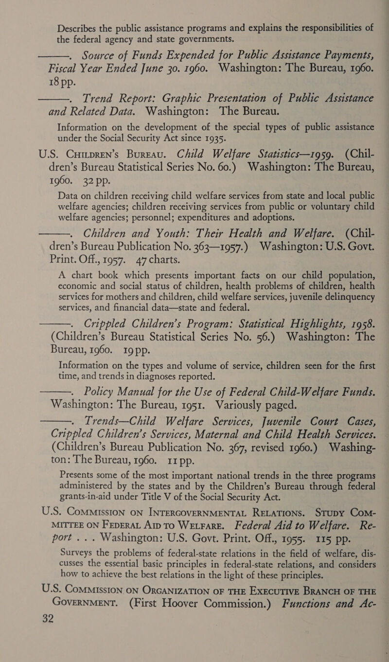 Describes the public assistance programs and explains the responsibilities of the federal agency and state governments.  Source of Funds Expended for Public Assistance Payments, Fiscal Year Ended June 30. 1960. Washington: The Bureau, 1960. 18 pp. | Trend Report: Graphic Presentation of Public Assistance and Related Data. Washington: The Bureau. Information on the development of the special types of public assistance under the Social Security Act since 1935. U.S. CuHmpren’s Bureau. Child Welfare Statistics—1959. (Chil- dren’s Bureau Statistical Series No. 60.) Washington: The Bureau, 1960. 32 pp. Data on children receiving child welfare services from state and local public welfare agencies; children receiving services from public or voluntary child welfare agencies; personnel; expenditures and adoptions. Children and Youth: Their Health and Welfare. (Chil- dren’s Bureau Publication No. 363—1957.) Washington: U.S. Govt. Print. Off., 1957. 47 charts. A chart book which presents important facts on our child population, economic and social status of children, health problems of children, health services for mothers and children, child welfare services, juvenile delinquency services, and financial data—state and federal. Crippled Children’s Program: Statistical Highlights, 1958. (Children’s Bureau Statistical Series No. 56.) Washington: The Bureau, 1960. rIgpp.    Information on the types and volume of service, children seen for the first time, and trends in diagnoses reported. Policy Manual for the Use of Federal Child-Welfare Funds. Washington: The Bureau, 1951. Variously paged. Trends—Child Welfare Services, Juvenile Court Cases, Crippled Children’s Services, Maternal and Child Health Services. (Children’s Bureau Publication No. 367, revised 1960.) Washing- ton: The Bureau, 1960. 11 pp.   Presents some of the most important national trends in the three programs administered by the states and by the Children’s Bureau through federal grants-in-aid under Title V of the Social Security Act. U.S. Commission ON INTERGOVERNMENTAL RELATIONS. STupy Com- MITTEE ON FEpERAL Aip TO WELFARE. Federal Aid to Welfare. Re- port ... Washington: U.S. Govt. Print. Off., 1955. 115 pp. Surveys the problems of federal-state relations in the field of welfare, dis- cusses the essential basic principles in federal-state relations, and considers how to achieve the best relations in the light of these principles. U.S. Commission ON ORGANIZATION OF THE EXECUTIVE BRANCH OF THE GovERNMENT. (First Hoover Commission.) Functions and Ac-