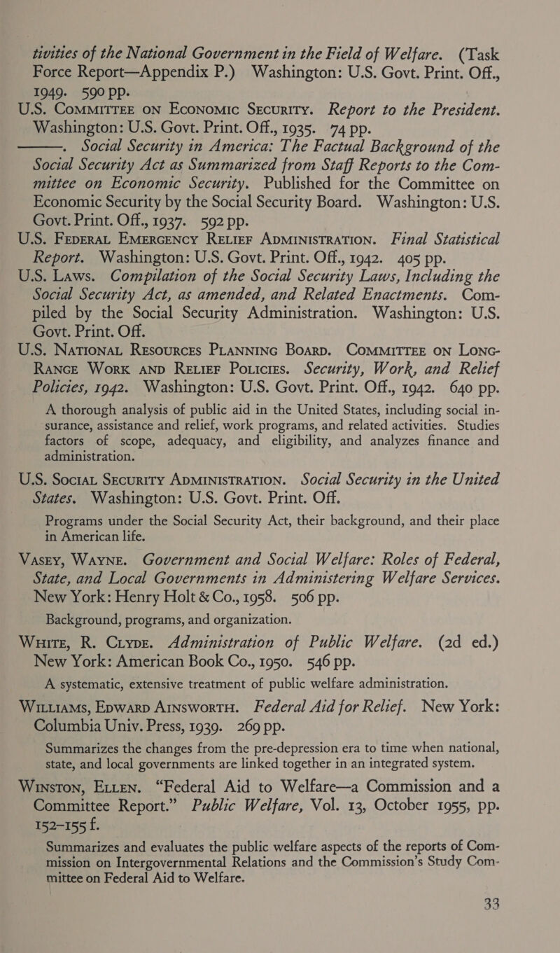 tivities of the National Government in the Field of Welfare. (Task Force Report—Appendix P.) Washington: U.S. Govt. Print. Off., 1949. 590 Pp. U.S. ComMMiTTEE oN Economic Security. Report to the Preaten Washington: U.S. Govt. Print. Off., 1935. 74 pp. Social Security in Americat The Factual Background of the Social Security Act as Summarized from Staff Reports to the Com- mittee on Economic Security. Published for the Committee on Economic Security by the Social Security Board. Washington: U.S. Govt. Print. Off., 1937. 592 pp. U.S. FepErraL EMERGENcY RELIEF ADMINISTRATION. Final Statistical Report. Washington: U.S. Govt. Print. Off., 1942. 405 pp. US. Laws. Compilation of the Social Security Laws, Including the Social Security Act, as amended, and Related Enactments. Com- piled by the Social Security Administration. Washington: U.S. Govt. Print. Off. U.S. Nationat Resources PLANNING Boarp. COMMITTEE ON Lonc- Rance Work AnpD RetieF Poricres. Security, Work, and Relief Policies, 1942. Washington: U.S. Govt. Print. Off., 1942. 640 pp. A thorough analysis of public aid in the United States, including social in- surance, assistance and relief, work programs, and related activities. Studies factors of scope, adequacy, and eligibility, and analyzes finance and administration.  U.S. Soctat Security ADMINISTRATION. Social Security in the United States. Washington: U.S. Govt. Print. Off. Programs under the Social Security Act, their background, and their place in American life. Vasey, WayNE. Government and Social Welfare: Roles of Federal, State, and Local Governments in Administering Welfare Services. New York: Henry Holt &amp; Co., 1958. 506 pp. Background, programs, and organization. Wuirte, R. Crype. Administration of Public Welfare. (2d ed.) New York: American Book Co., 1950. 546 pp. A systematic, extensive treatment of public welfare administration. Witias, Epwarp ArnswortH. Federal Aid for Relief. New York: Columbia Univ. Press, 1939. 269 pp. Summarizes the changes from the pre-depression era to time when national, state, and local governments are linked together in an integrated system. Winston, Etten. “Federal Aid to Welfare—a Commission and a Committee Report.” Public Welfare, Vol. 13, October 1955, pp. 152-155 f. Summarizes and evaluates the public welfare aspects of the reports of Com- mission on Intergovernmental Relations and the Commission’s Study Com- mittee on Federal Aid to Welfare.