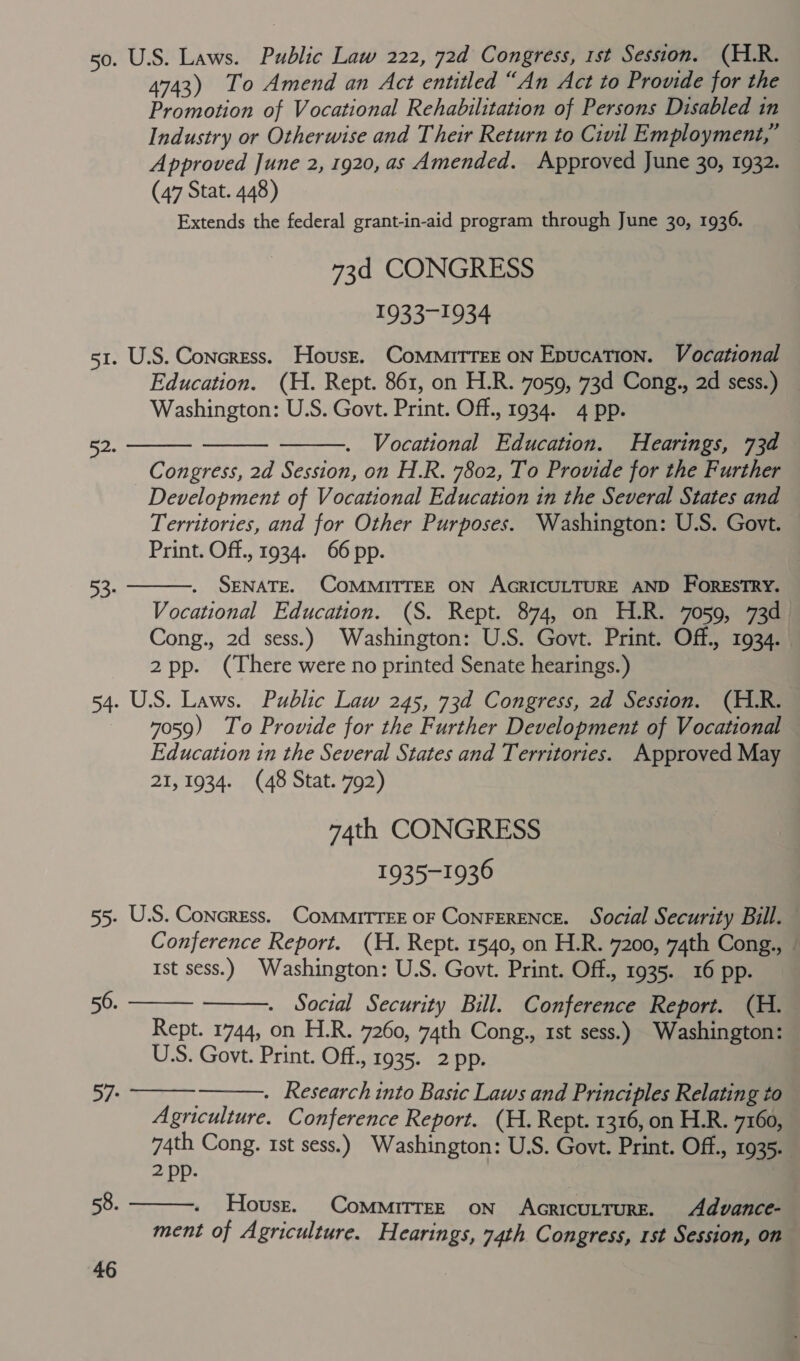 50. U.S. Laws. Public Law 222, 72d Congress, 1st Session. (HLR. 4743) To Amend an Act entitled “An Act to Prowde for the Promotion of Vocational Rehabilitation of Persons Disabled in Industry or Otherwise and Their Return to Civil Employment,” — Approved June 2, 1920, as Amended. Approved June 30, 1932. (47 Stat. 448) Extends the federal grant-in-aid program through June 30, 1936. 73d CONGRESS 1933-1934 51. U.S. Concress. Housz. ComMritTEE ON Epucation. Vocational Education. (H. Rept. 861, on H.R. 7059, 73d Cong., 2d sess.) Washington: U.S. Govt. Print. Off., 1934. 4 pp. Vocational Education. Hearings, 73d Congress, 2d Session, on H.R. 7802, To Provide for the Further Development of Vocational Education in the Several States and Territories, and for Other Purposes. Washington: U.S. Govt. Print. Off., 1934. 66 pp.    52. SENATE. COMMITTEE ON AGRICULTURE AND FORESTRY. Vocational Education. (S. Rept. 874, on H.R. 7059, 73d Cong., 2d sess.) Washington: U.S. Govt. Print. Off., 1934. 2pp. (There were no printed Senate hearings.) 54. U.S. Laws. Public Law 245, 73d Congress, 2d Session. (H.R. 7059) To Provide for the Further Development of Vocational — Education in the Several States and Territories. Approved May 21,1934. (48 Stat. 792) 74th CONGRESS 1935-1936 55. U.S. Concress. CoMMITTEE OF ConFERENCE. Social Security Bill. Conference Report. (H. Rept. 1540, on H.R. 7200, 74th Cong., Ist sess.) Washington: U.S. Govt. Print. Off., 1935. 16 pp. Social Security Bill. Conference Report. (H. Rept. 1744, on H.R. 7260, 74th Cong., 1st sess.) Washington: US. Govt. Print. Off., 1935. 2 pp.  93   56.   57. . Research into Basic Laws and Principles Relating to Agriculture. Conference Report. (H. Rept. 1316, on H.R. 7160, 74th Cong. tst sess.) Washington: U.S. Govt. Print. Off., 1935. 2 pp.  Housr. CommitrEE ON AGRICULTURE. Advance- ment of Agriculture. Hearings, 74th Congress, rst Session, on 58.