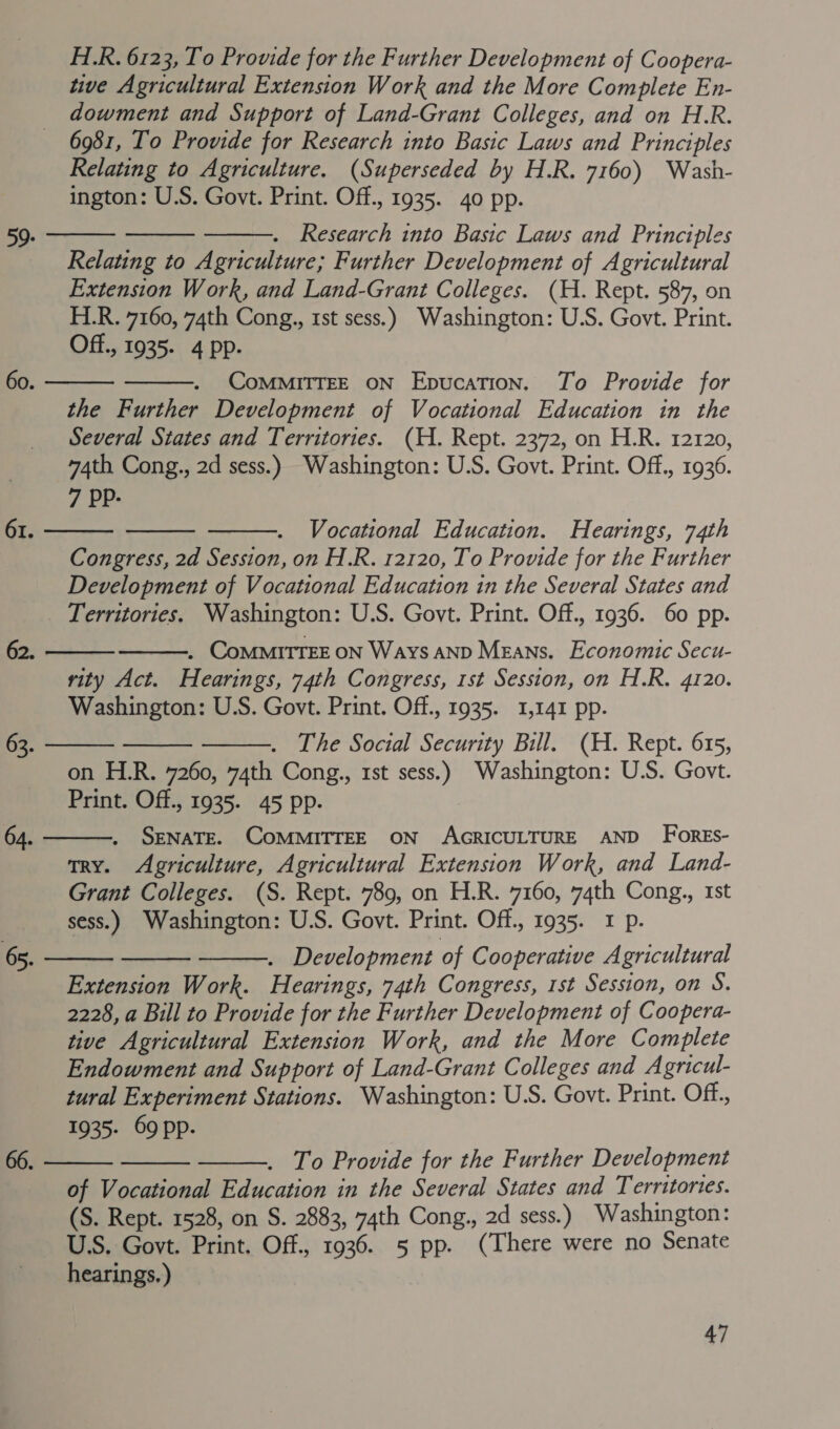 H.R. 6123, To Provide for the Further Development of Coopera- tive Agricultural Extension Work and the More Complete En- dowment and Support of Land-Grant Colleges, and on H.R. 6981, To Provide for Research into Basic Laws and Principles Relating to Agriculture. (Superseded by H.R. 7160) Wash- ington: U.S. Govt. Print. Off., 1935. 40 pp.    . Research into Basic Laws and Principles Relating to Agriculture; Further Development of Agricultural Extension Work, and Land-Grant Colleges. (H. Rept. 587, on H.R. 7160, 74th Cong., 1st sess.) Washington: U.S. Govt. Print. Off., 1935- 4 Pp. CoMMITTEE ON Epucation. To Provide for the Further Development of Vocational Education in the Several States and Territories. (H. Rept. 2372, on H.R. 12120, 74th Cong., 2d sess.) Washington: U.S. Govt. Print. Off., 1936. 7 PPp-      Vocational Education. Hearings, 74th Congress, 2d Session, on H.R. 12120, To Provide for the Further Development of Vocational Education in the Several States and _ Territories. Washington: U.S. Govt. Print. Off., 1936. 60 pp. 62. . CoMMITTEE ON Ways AND Means. Economic Secu- rity Act. Hearings, 74th Congress, 1st Session, on H.R. 4120. Washington: U.S. Govt. Print. Off., 1935. 1,141 pp. . The Social Security Bill. (H. Rept. 615, on H.R. 7260, 74th Cong., 1st sess.) Washington: U.S. Govt. Print. Off., 1935. 45 pp. SENATE. COMMITTEE ON AGRICULTURE AND Fores- try. Agriculture, Agricultural Extension Work, and Land- Grant Colleges. (S. Rept. 789, on H.R. 7160, 74th Cong., 1st sess.) Washington: U.S. Govt. Print. Off., 1935. I p. : . Development of Cooperative Agricultural Extension Work. Hearings, 74th Congress, 1st Session, on S. 2228, a Bill to Provide for the Further Development of Coopera- tive Agricultural Extension Work, and the More Complete Endowment and Support of Land-Grant Colleges and Agricul- tural Experiment Stations. Washington: U.S. Govt. Print. Off., 1935. 69 pp.          . To Provide for the Further Development of Vocational Education in the Several States and Territories. (S. Rept. 1528, on S. 2883, 74th Cong., 2d sess.) Washington: U.S. Govt. Print. Off., 1936. 5 pp. (There were no Senate hearings.)   