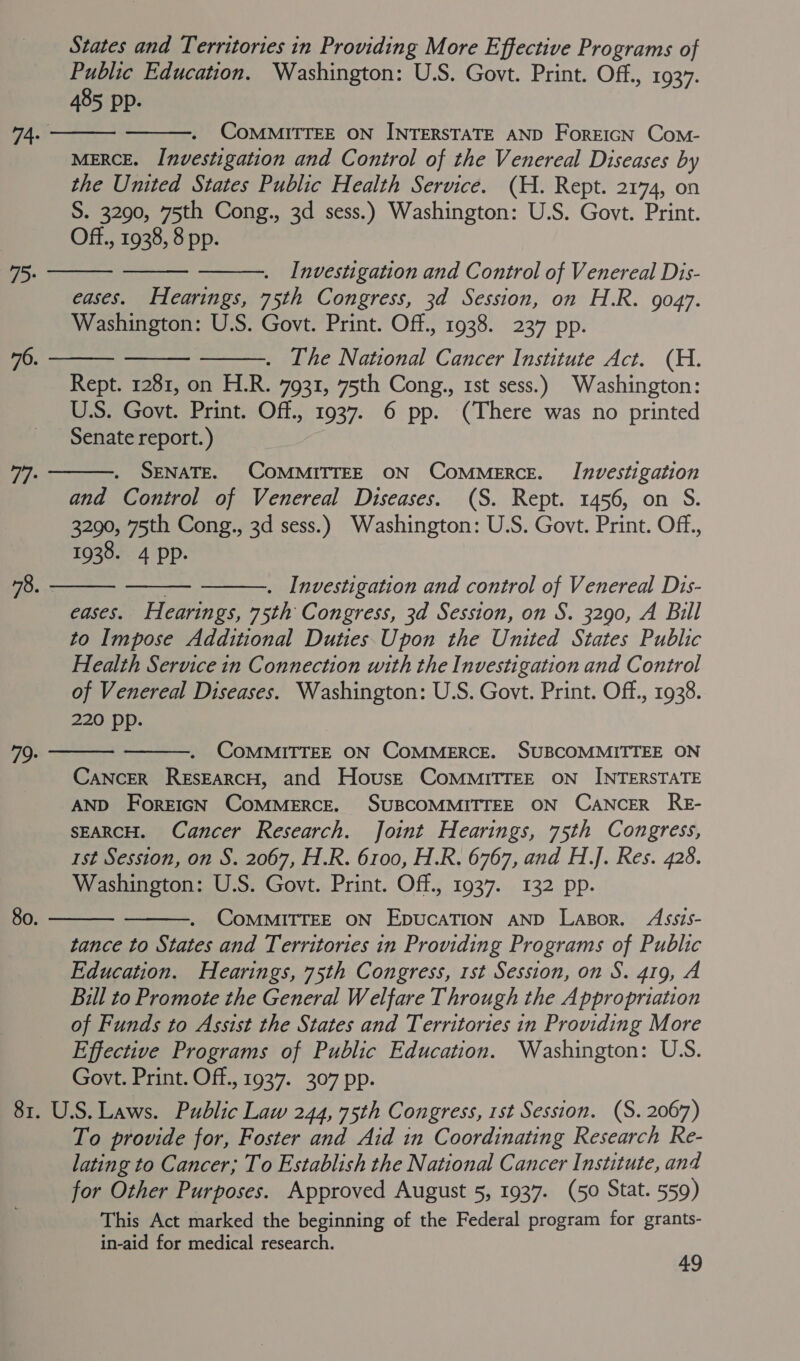 States and Territories in Providing More Effective Programs of Public Education. Washington: U.S. Govt. Print. Off., 1937. 485 pp.   CoMMITTEE ON INTERSTATE AND ForeicN Com- MERCE. Investigation and Control of the Venereal Diseases by the United States Public Health Service. (H. Rept. 2174, on S. 3290, 75th Cong., 3d sess.) Washington: U.S. Govt. Print. Off., 1938, 8 pp. 74.    Investigation and Control of Venereal Dis- eases. Hearings, 75th Congress, 3d Session, on H.R. 9047. Washington: U.S. Govt. Print. Off., 1938. 237 pp. . Ihe National Cancer Institute Act. (H. Rept. 1281, on H.R. 7931, 75th Cong., 1st sess.) Washington: US. Govt. Print. Off., 1937. 6 pp. (There was no printed Senate report.) 7> 76.     SENATE. COMMITTEE ON CoMMeRcE. Investigation and Control of Venereal Diseases. (S. Rept. 1456, on S. 3290, 75th Cong., 3d sess.) Washington: U.S. Govt. Print. Off., 1938. 4 pp. 77°    . Investigation and control of Venereal Dis- eases. Hearings, 75th Congress, 3d Session, on S. 3290, A Bill to Impose Additional Duties.Upon the United States Public Health Service in Connection with the Investigation and Control of Venereal Diseases. Washington: U.S. Govt. Print. Off., 1938. 220 pp. 78. - COMMITTEE ON COMMERCE. SUBCOMMITTEE ON Cancer ResEarcH, and House CoMMITTEE ON INTERSTATE AND ForeIGN COMMERCE. SUBCOMMITTEE ON CANCER RE- SEARCH. Cancer Research. Joint Hearings, 75th Congress, st Session, on S. 2067, H.R. 6100, H.R. 6767, and H.J. Res. 428. Washington: U.S. Govt. Print. Off., 1937. 132 pp.   79:   80. CoMMITTEE ON EpucATION AND Lapor. Assis- tance to States and Territories in Providing Programs of Public Education. Hearings, 75th Congress, 1st Session, on S. 419, A Bill to Promote the General Welfare Through the Appropriation of Funds to Assist the States and Territories in Providing More Effective Programs of Public Education. Washington: USS. Govt. Print. Off., 1937. 307 pp. 81. U.S. Laws. Public Law 244, 75th Congress, 1st Session. (S. 2067) To provide for, Foster and Aid in Coordinating Research Re- lating to Cancer; To Establish the National Cancer Institute, and for Other Purposes. Approved August 5, 1937. (50 Stat. 559) This Act marked the beginning of the Federal program for grants- in-aid for medical research. ; 4