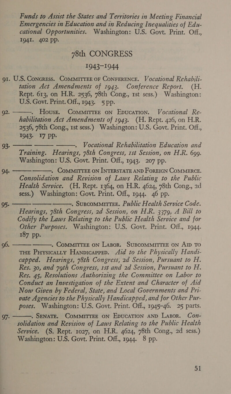 Funds to Assist the States and Territories in Meeting Financial Emergencies in Education and in Reducing Inequalities of Edu- cational Opportunities. Washington: U.S. Govt. Print. Off., 1941. 402 pp. “8th CONGRESS 1943-1944 gt. U.S. ConcrEss. CoMMITTEE OF CONFERENCE. Vocational Rehabili- tation Act Amendments of 1943. Conference Report. (H. Rept. 613, on H.R. 2536, 78th Cong., 1st sess.) Washington: USS. Govt. Print. Off., 1943. 5 pp. Houst. CoMMITTEE oN EpucaTion. Vocational Re- habilitation Act Amendments of 1943. (H. Rept. 426, on H.R. 2530, 78th Cong., 1st sess.) Washington: U.S. Govt. Print. Off., 1943- 17 Pp- 92. Vocational Rehabilitation Education and Training. Hearings, 78th Congress, 1st Session, on H.R. 699. Washington: U.S. Govt. Print. Off., 1943. 207 pp. —. COMMITTEE ON INTERSTATE AND FoREIGN COMMERCE. Consolidation and Revision of Laws Relating to the Public Health Service. (H. Rept. 1364, on H.R. 4624, 78th Cong., 2d sess.) Washington: Govt. Print. Off., 1944. 46 pp. . SUBCOMMITTEE. Public Health Service Code. Hearings, 78th Congress, 2d Session, on H.R. 3379, A Bill to Codify the Laws Relating to the Public Health Service and for Other Purposes. Washington: U.S. Govt. Print. Off., 1944. 187 pp. 96. . COMMITTEE ON Lazor. SUBCOMMITTEE ON AID TO THE Puysicatty HanpicappeD. Aid to the Physically Handz- capped. Hearings, 78th Congress, 2d Session, Pursuant to H. Res. 30, and 79th Congress, 1st and 2d Session, Pursuant to H. Res. 45, Resolutions Authorizing the Committee on Labor to Conduct an Investigation of the Extent and Character of Aid Now Gwen by Federal, State, and Local Governments and Pri- vate Agencies to the Physically Handicapped, and for Other Pur- poses. Washington: U.S. Govt. Print. Off., 1945-46. 25 parts. . SENATE. COMMITTEE ON EDUCATION AND Lazor. Con- solidation and Revision of Laws Relating to the Public Health Service. (S. Rept. 1027, on H.R. 4624, 78th Cong., 2d sess.) Washington: U.S. Govt. Print. Off., 1944. 8 pp. 93- 95- 97-