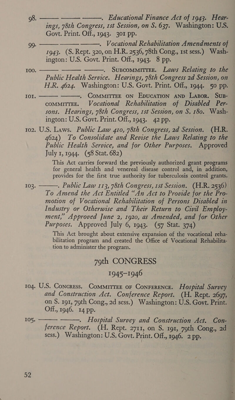 ings, 78th Congress, 1st Session, on S. 637. Washington: U.S. Govt. Print. Off., 1943. 301 pp. . Vocational Rehabilitation Amendments of 1943. (S. Rept. 320, on H.R. 2536, 78th Cong., 1st sess.) Wash- ington: U.S. Govt. Print. Off., 1943. 8 pp. SUBCOMMITTEE. Laws Relating to the Public Health Service. Hearings, 78th Congress 2d Session, on H.R. 4624. Washington: U.S. Govt. Print. Off., 1944. 50 pp. CoMMITTEE ON EpucaTION AND Laspor. Sus- COMMITTEE. Vocational Rehabilitation of Disabled Per- sons. Hearings, 78th Congress, rst Session, on S. 180. Wash- ington: U.S. Govt. Print. Off., 1943. 42 pp. 102. U.S. Laws. Public Law 410, 78th Congress, 2d Session. (H.R. 4624) To Consolidate and Revise the Laws Relating to the Public Health Service, and for Other Purposes. Approved July 1, 1944. (58 Stat. 682) This Act carries forward the previously authorized grant programs for general health and venereal disease control and, in addition, provides for the first true authority for tuberculosis control grants. — . Public Law 113, 78th Congress, 1st Session. (H.R. 2536) To Amend the Act Entitled “An Act to Provide for the Pro- motion of Vocational Rehabilitation of Persons Disabled in Industry or Otherwise and Their Return to Civil Employ- ment,’ Approved June 2, 1920, as Amended, and for Other Purposes. Approved July 6, 1943. (57 Stat. 374) | This Act brought about extensive expansion of the vocational reha- bilitation program and created the Office of Vocational Rehabilita- tion to administer the program. 79th CONGRESS 1945-1946 104. U.S. Concress. CoMMITTEE OF ConFERENCE. Hospital Survey and Construction Act. Conference Report. (H. Rept. 2697, on S. 191, 79th Cong., 2d sess.) Washington: U.S. Govt. Print. Off., 1946. 14 pp.    99:    Too.   IOI.  103. 105.   Hospital Survey and Construction Act. Con- ference Report. (H. Rept. 2711, on S. 191, 79th Cong., 2d sess.) Washington: U.S. Govt. Print. Off., 1946. 2 pp. 92