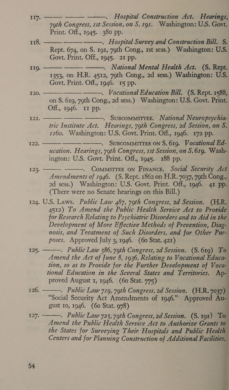    Hospital Construction Act. Hearings, 79th Congress, 1st Session, on S. 191. Washington: U.S. Govt. Print. Off., 1945. 380 pp. . Hospital Survey and Construction Bill. §. Rept. 674, on S. 191, 79th Cong., 1st sess.) Washington: U.S. Govt. Print. Off., 1945. 21 pp. . National Mental Health Act. (S. Rept. 1353, on H.R. 4512, 79th Cong., 2d sess.) Washington: U.S. Govt. Print. Off., 1946. 15 pp. . Vocational Education Bill. (S. Rept. 1588, on S. 619, 79th Cong., 2d sess.) Washington: U.S. Govt. Print. Off., 1946. 11 pp. 117. 118.       119.    120.    121. . SuBCOMMITTEE. National Neuropsychia- tric Institute Act. Hearings, 79th Congress, 2d Session, on S. 1160. Washington: U.S. Govt. Print. Off., 1946. 172 pp. SUBCOMMITTEE ON S. 619. Vocational Ed- ucation. Hearings, 79th Congress, 1st Session, on S.619. Wash- ington: U.S. Govt. Print. Off., 1945. 188 pp.    I22.   . CommiTTEE ON Finance. Social Security Act Amendments of 1946. (S. Rept. 1862 on H.R. 7037, 79th Cong., 2d sess.) Washington: U.S. Govt. Print. Off., 1946. 41 pp. (There were no Senate hearings on this Bill.) 124. U.S. Laws. Public Law 487, 79th Congress, 2d Session. (H.R. 4512) To Amend the Public Health Service Act to Provide for Research Relating to Psychiatric Disorders and to Aid in the Development of More Effective Methods of Prevention, Diag- nosis, and Treatment of Such Disorders, and for Other Pur- poses. Approved July 3, 1946. (60 Stat. 421) . Public Law 586, 79th Congress, 2d Session. (S.619) To Amend the Act of June 8, 1936, Relating to Vocational Educa- tion, so as to Provide for the Further Development of Voca- tional Education in the Several States and Territories. Ap- proved August 1, 1946. (60 Stat. 775) . Public Law 719, 79th Congress, 2d Session. (H.R. 7037) “Social Security Act Amendments of 1946.” Approved Au- gust 10, 1946. (60 Stat. 978) . Public Law 725, 79th Congress, 2d Session. (S.191) To Amend the Public Health Service Act to Authorize Grants to the States for Surveying Their, Hospitals and Public Health” Centers and for Planning Construction of Additional Facilities, 123.  125. 126.  1 iy 