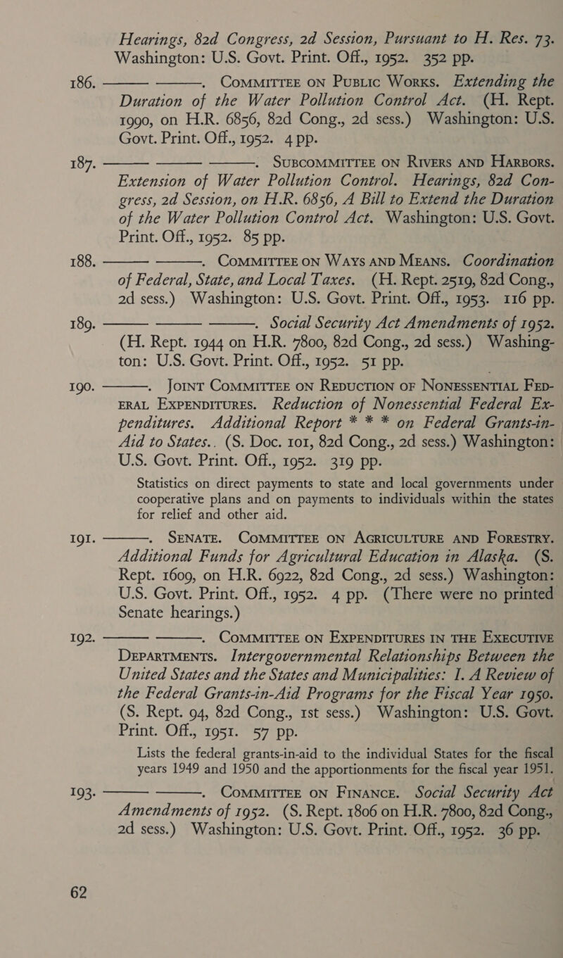      Hearings, 82d Congress, 2d Session, Pursuant to H. Res. 73. CoMMITTEE ON Pustic Works. Extending the Duration of the Water Pollution Control Act. (H. Rept. Extension of Water Pollution Control. Hearings, 82d Con- gress, 2d Session, on H.R. 6856, A Bill to Extend the Duration of the Water Pollution Control Act. Washington: U.S. Govt. of Federal, State, and Local Taxes. (H. Rept. 2519, 82d Cong., . Social Security Act Amendments of 1952. (H. Rept. 1944 on H.R. 7800, 82d Cong., 2d sess.) Washing-    Joint CoMMITTEE ON REDUCTION OF NONESSENTIAL FEp- ERAL EXPENDITURES. Reduction of Nonessential Federal Ex- penditures. Additional Report * * * on Federal Grants-in- Aid to States.. (S. Doc. 101, 82d Cong., 2d sess.) Washington: Statistics on direct payments to state and local governments under cooperative plans and on payments to individuals within the states for relief and other aid. SENATE. COMMITTEE ON AGRICULTURE AND ForEsTRY. Additional Funds for Agricultural Education in Alaska. (S. Rept. 1609, on H.R. 6922, 82d Cong., 2d sess.) Washington: U.S. Govt. Print. Off., 1952. 4 pp. (There were no printed Senate hearings.)  . COMMITTEE ON EXPENDITURES IN THE EXECUTIVE DEPARTMENTS. Intergovernmental Relationships Between the United States and the States and Municipalities: I. A Review of the Federal Grants-in-Aid Programs for the Fiscal Year 1950. (S. Rept. 94, 82d Cong., 1st sess.) Washington: U.S. Govt. Print. Off., 1951. 57 pp. Lists the federal grants-in-aid to the individual States for the fiscal years 1949 and 1950 and the apportionments for the fiscal year 1951. Amendments of 1952. (S. Rept. 1806 on H.R. 7800, 82d Cong., 2d sess.) Washington: U.S. Govt. Print. Off., 1952. 36 pp.