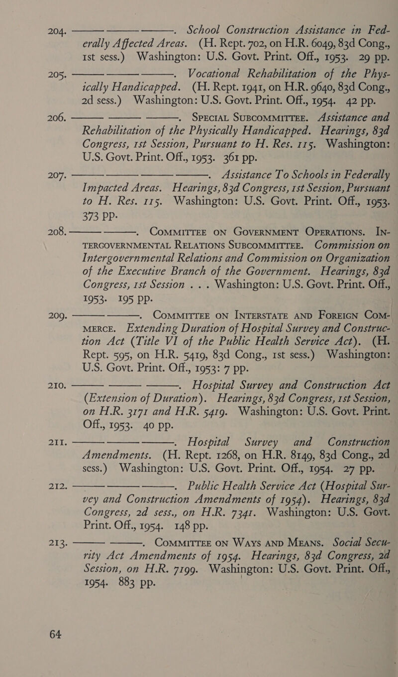    School Construction Assistance in Fed- erally Affected Areas. (H. Rept. 702, on H.R. 6049, 83d Cong., Ist sess.) Washington: U.S. Govt. Print. Off., 1953. 29 pp. Vocational Rehabilitation of the Phys- ically Handicapped. (H. Rept. 1941, on H.R. 9640, 83d Cong., 2d sess.) Washington: U.S. Govt. Print. Off., 1954. 42 pp. 204.    205.    SPECIAL SUBCOMMITTEE. Assistance and Rehabilitation of the Physically Handicapped. Hearings, 83d Congress, 1st Session, Pursuant to H. Res. 115. Washington: USS. Govt. Print. Off., 1953. 361 pp. 206. 207.     Assistance To Schools in Federally Impacted Areas. Hearings, 83d Congress, 1st Session, Pursuant to H. Res. 115. Washington: U.S. Govt. Print. Off., 1953. 373 PP: CoMMITTEE ON GOVERNMENT OPERATIONS. IN- TERGOVERNMENTAL RELATIONS SUBCOMMITTEE. Commission on Intergovernmental Relations and Commission on Organization of the Executive Branch of the Government. Hearings, 83d Congress, 1st Session . . . Washington: U.S. Govt. Print. Off, 1953- 195 Pp. 208.   CoMMITTEE ON INTERSTATE AND ForEIGN Com- MERCE. Extending Duration of Hospital Survey and Construc- tion Act (Title VI of the Public Health Service Act). (H. Rept. 595, on H.R. 5419, 83d Cong., 1st sess.) Washington: U.S. Govt. Print. Off., 1953: 7 pp. 209.      210. Hospital Survey and Construction Act (Extension of Duration). Hearings, 83d Congress, 1st Session, on H.R. 3171 and H.R. 5419. Washington: U.S. Govt. Print. Off., 1953-40 pp. 211.    Hospital Survey and Construction Amendments. (H. Rept. 1268, on H.R. 8149, 83d Cong., 2d sess.) Washington: U.S. Govt. Print. Off., 1954. 27 pp. Public Health Service Act (Hospital Sur- vey and Construction Amendments of 1954). Hearings, 83d Congress, 2d sess., on H.R. 7341. Washington: U.S. Govt. Print. Off., 1954. 148 pp. 212.    . COMMITTEE ON Ways AND Means. Social Secu- rity Act Amendments of 1954. Hearings, 83d Congress, 2d Session, on H.R. 7199. Washington: U.S. Govt. Print. Off, 1954. 883 pp. , ors:  