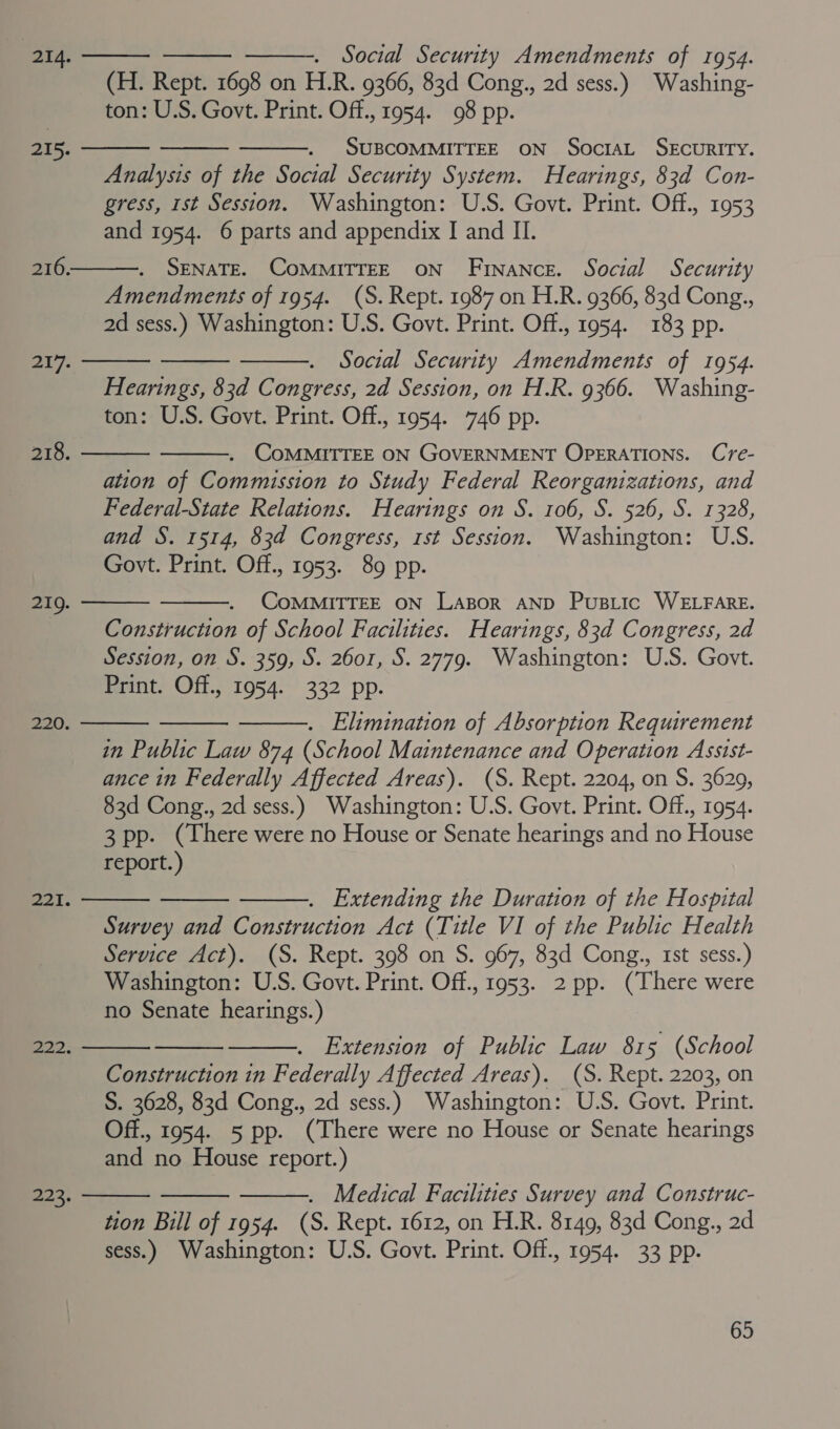 (H. Rept. 1698 on H.R. 9366, 83d Cong., 2d sess.) Washing- ton: U.S. Govt. Print. Off., 1954. 98 pp. . SUBCOMMITTEE ON SocIAL SEcURITY. Analysis of the Social Security System. Hearings, 83d Con- gress, 1st Session. Washington: U.S. Govt. Print. Off., 1953 and 1954. 6 parts and appendix I and II.    215.  216. SENATE. COMMITTEE ON Finance. Social Security Amendments of 1954. (S. Rept. 1987 on H.R. 9366, 83d Cong., 2d sess.) Washington: U.S. Govt. Print. Off., 1954. 183 pp.    shigp Social Security Amendments of 1954. Hearings, 83d Congress, 2d Session, on H.R. 9366. Washing- ton: U.S. Govt. Print. Off., 1954. 746 pp. . COMMITTEE ON GOVERNMENT OPERATIONS. Cre- ation of Commission to Study Federal Reorganizations, and Federal-State Relations. Hearings on S. 106, S. 526, S. 1328, and S. 1514, 83d Congress, 1st Session. Washington: U.S. Govt. Print. Off., 1953. 89 pp. 218.   CoMMITTEE ON Lazor AND Pustic WELFARE. Construction of School Facilities. Hearings, 83d Congress, 2d Session, on S. 359, S. 2601, S. 2779. Washington: U.S. Govt. Print. Off., 1954. 332 pp.   219.    220. . Elimination of Absorption Requirement in Public Law 874 (School Maintenance and Operation Assist- ance in Federally Affected Areas). (S. Rept. 2204, on S. 3629, 83d Cong., 2d sess.) Washington: U.S. Govt. Print. Off., 1954. 3 pp. (There were no House or Senate hearings and no House report.) 221.    . Extending the Duration of the Hospital Survey and Construction Act (Title VI of the Public Health Service Act). (S. Rept. 398 on S. 967, 83d Cong., 1st sess.) Washington: U.S. Govt. Print. Off., 1953. 2 pp. (There were no Senate hearings.) Extension of Public Law 815 (School Construction in Federally Affected Areas). (S. Rept. 2203, on S. 3628, 83d Cong., 2d sess.) Washington: U.S. Govt. Print. Off., 1954. 5 pp. (There were no House or Senate hearings and no House report.) PAP.       1 9ER . Medical Facilities Survey and Construc- tion Bill of 1954. (S. Rept. 1612, on H.R. 8149, 83d Cong., 2d sess.) Washington: U.S. Govt. Print. Off., 1954. 33 pp.