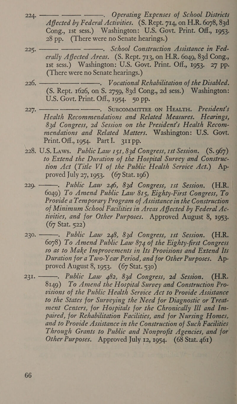 Operating Expenses of School Districts Affected by Federal Activities. (S. Rept. 714, on H.R. 6078, 83d Cong., 1st sess.) Washington: U.S. Govt. Print. Off., 1953. 28 pp. (There were no Senate hearings.) . School Construction Assistance in Fed- erally Affected Areas. (S. Rept. 713, on H.R. 6049, 83d Cong., Ist sess.) Washington: U.S. Govt. Print. Off., 1953. 27 pp. (There were no Senate hearings.) Vocational Rehabilitation of the Disabled. (S. Rept. 1626, on S. 2759, 83d Cong., 2d sess.) Washington: US. Govt. Print. Off., 1954. 50 pp. SUBCOMMITTEE ON Heattu. President's Health Recommendations and Related Measures. Hearings, 83d Congress, 2d Session on the President's Health Recom- mendations and Related Matters. Washington: U.S. Govt. Print. Off., 1954. PartI. 311 pp. 228. U.S. Laws. Public Law 151, 83d Congress, 1st Session. (S.967) to Extend the Duration of the Hospital Survey and Construc- tion Act (Title VI of the Public Health Service Act.) Ap- proved July 27, 1953. (67 Stat. 196) Public Law 246, 83d Congress, rst Session. (H.R. 6049) To Amend Public Law 815, Eighty-First Congress, To Provide a Temporary Program of Assistance in the Construction of Minimum School Facilities in Areas Affected by Federal Ac- tivities, and for Other Purposes. Approved August 8, 1953. (67 Stat. 522) Public Law 248, 83d Congress, 1st Session. (H.R. 6078) To Amend Public Law 874 of the Eighty-first Congress so as to Make Improvements in Its Provisions and Extend Its Duration for a Two-Year Period, and for Other Purposes. Ap- proved August 8, 1953. (67 Stat. 530) . Public Law 482, 83d Congress, 2d Session. (H.R. 8149) To Amend the Hospital Survey and Construction Pro- visions of the Public Health Service Act to Provide Assistance to the States for Surveying the Need for Diagnostic or Treat- ment Centers, for Hospitals for the Chronically Ill and Im- pared, for Rehabilitation Facilities, and for Nursing Homes, and to Provide Assistance in the Construction of Such Facilities Through Grants to Public and Nonprofit Agencies, and for Other Purposes. Approved July 12, 1954. (68 Stat. 461)    224.    225.    226.    2277.  229.  230.  231.