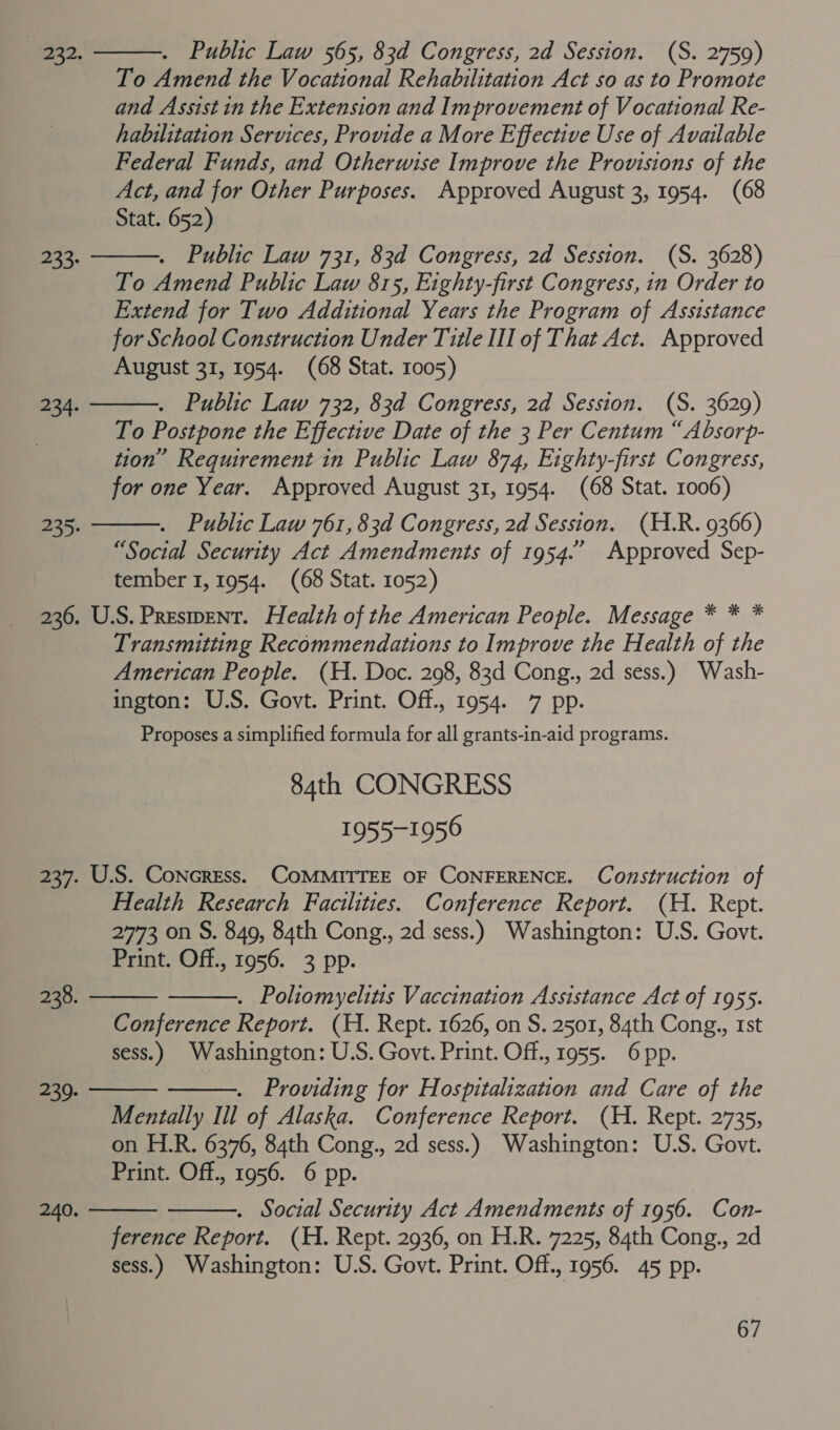 Public Law 565, 83d Congress, 2d Session. (S. 2759) To Amend the Vocational Rehabilitation Act so as to Promote and Assist in the Extension and Improvement of Vocational Re- habilitation Services, Provide a More Effective Use of Available Federal Funds, and Otherwise Improve the Provisions of the Act, and for Other Purposes. Approved August 3, 1954. (68 Stat. 652) Public Law 731, 83d Congress, 2d Session. (S. 3628) To Amend Public Law 815, Eighty-first Congress, in Order to Extend for Two Additional Years the Program of Assistance for School Construction Under Title III of That Act. Approved August 31, 1954. (68 Stat. 1005) . Public Law 732, 83d Congress, 2d Session. (S. 3629) To Postpone the Effective Date of the 3 Per Centum “Absorp- tion” Requirement in Public Law 874, Eighty-first Congress, for one Year. Approved August 31, 1954. (68 Stat. 1006) Public Law 761, 83d Congress, 2d Session. (H.R. 9366) “Social Security Act Amendments of 1954.” Approved Sep- tember 1, 1954. (68 Stat. 1052) 236. U.S. Present. Health of the American People. Message * * * Transmitting Recommendations to Improve the Health of the American People. (H. Doc. 298, 83d Cong., 2d sess.) Wash- ington: U.S. Govt. Print. Off., 1954. 7 pp. Proposes a simplified formula for all grants-in-aid programs. 84th CONGRESS 1955-1956 237. U.S. ConcrEess. COMMITTEE OF CONFERENCE. Construction of Health Research Facilities. Conference Report. (H. Rept. 2773 on S. 849, 84th Cong., 2d sess.) Washington: U.S. Govt. Print. Off., 1956. 3 pp. . Poliomyelitis Vaccination Assistance Act of 1955. Conference Report. (H. Rept. 1626, on S. 2501, 84th Cong., rst sess.) Washington: U.S. Govt. Print. Off., 1955. 6 pp. . Providing for Hospitalization and Care of the Mentally Ill of Alaska. Conference Report. (H. Rept. 2735, on H.R. 6376, 84th Cong., 2d sess.) Washington: U.S. Govt. Print. Off., 1956. 6 pp. . Social Security Act Amendments of 1956. Con- ference Report. (H. Rept. 2936, on H.R. 7225, 84th Cong., 2d sess.) Washington: U.S. Govt. Print. Off., 1956. 45 pp.  #332.  233.  234.  235. 238.     239. 240.  