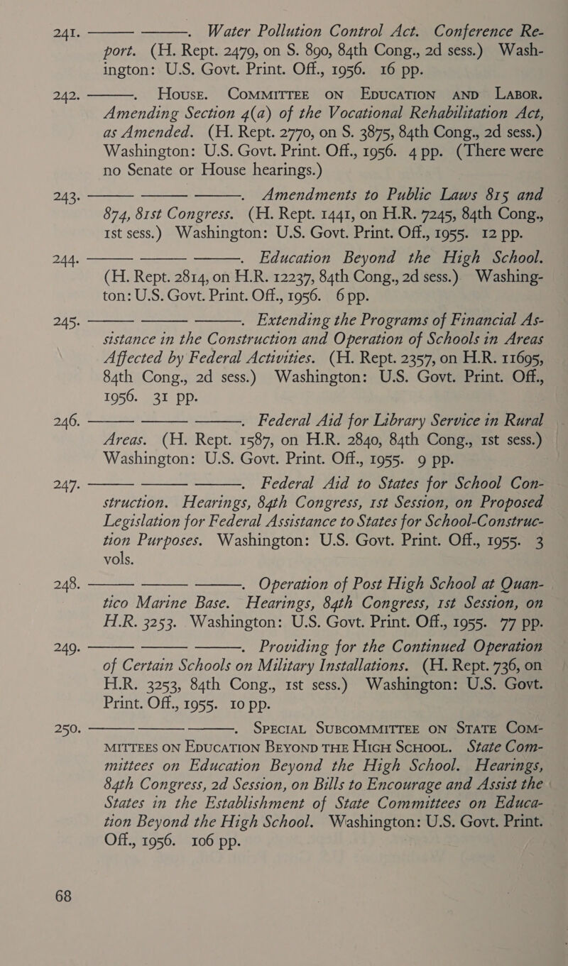        ——. Water Pollution Control Act. Conference Re- port. (H. Rept. 2479, on S. 890, 84th Cong., 2d sess.) Wash- Amending Section 4(a) of the Vocational Rehabilitation Act, as Amended. (H. Rept. 2770, on S. 3875, 84th Cong., 2d sess.)   Amendments to Public Laws 815 and 874, 81st Congress. (H. Rept. 1441, on H.R. 7245, 84th Cong., . Education Beyond the High School. (H. Rept. 2814, on H.R. 12237, 84th Cong., 2d sess.) Washing- . Extending the Programs of Financial As- sistance in the Construction and Operation of Schools in Areas Affected by Federal Activities. (H. Rept. 2357, on H.R. 11695,       . Federal Aid for Library Service in Rural Areas. (H. Rept. 1587, on H.R. 2840, 84th Cong., 1st sess.) Washington: U.S. Govt. Print. Off., 1955. 9 pp. Federal Aid to States for School Con- Legislation for Federal Assistance to States for School-Construc- tion Purposes. Washington: U.S. Govt. Print. Off., 1955. 3 vols.   . Operation of Post High School at Quan- tico Marine Base. Hearings, 84th Congress, 1st Session, on . Providing for the Continued Operation of Certain Schools on Military Installations. (H. Rept. 736, on H.R. 3253, 84th Cong., 1st sess.) Washington: U.S. Govt. Print. Off., 1955. 10 pp.       SPECIAL SUBCOMMITTEE ON STATE Com- MITTEES ON EpucaATION BEYOND THE HicH ScHoot. State Com- mittees on Education Beyond the High School. Hearings, 84th Congress, 2d Session, on Bills to Encourage and Assist the - States in the Establishment of State Committees on Educa- tion Beyond the High School. Washington: U.S. Govt. Print. — Off., 1956. 106 pp.