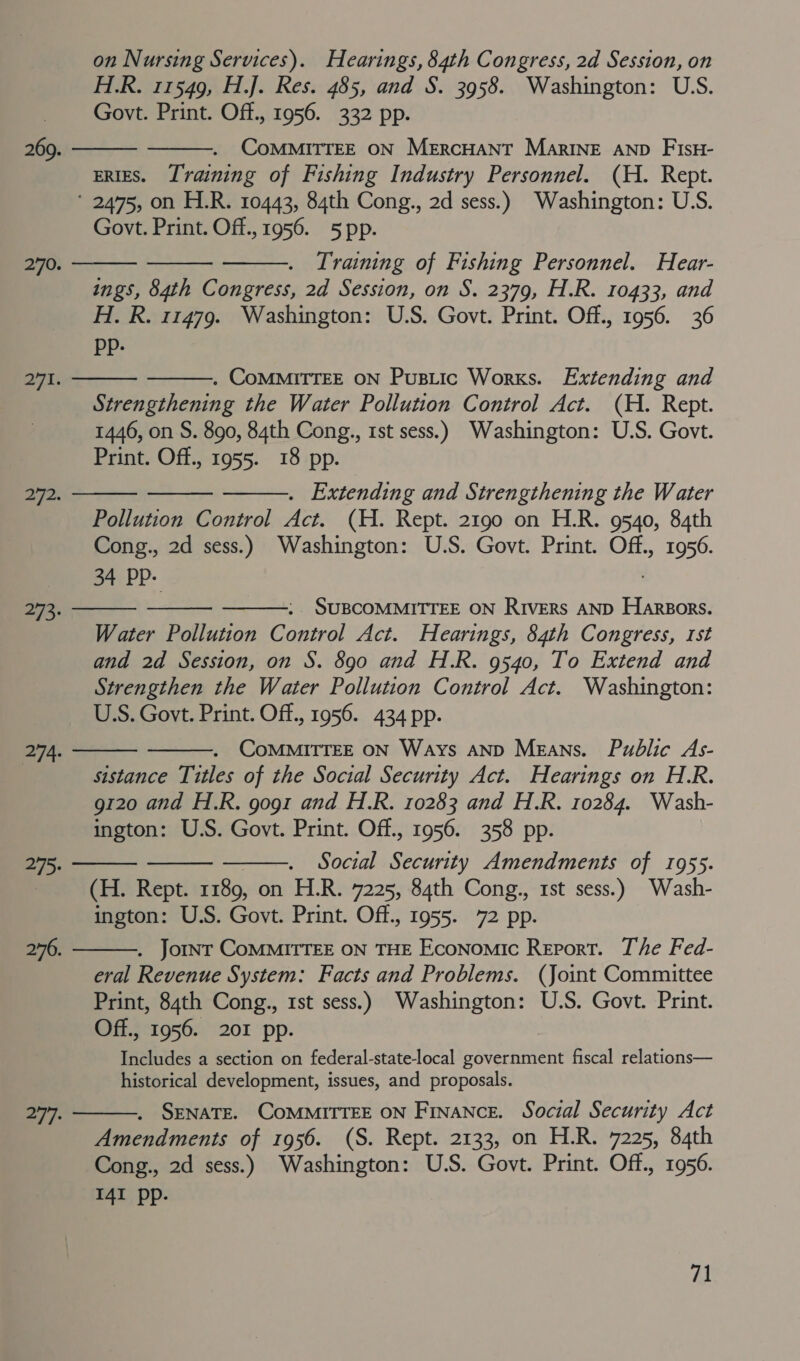 H.R. 11549, H.J. Res. 485, and S. 3958. Washington: U.S. Govt. Print. Off., 1956. 332 pp. CoMMITTEE ON MeErcHANT MarINE AND FIsH- ERIES. Training of Fishing Industry Personnel. (H. Rept. * 2475, on H.R. 10443, 84th Cong., 2d sess.) Washington: U.S. Govt. Print. Off., 1956. 5 pp.   269.    Training of Fishing Personnel. Hear- ings, 84th Congress, 2d Session, on S. 2379, H.R. 10433, and H. R. 11479. Washington: U.S. Govt. Print. Off., 1956. 36 pp- 270.  271.  . COMMITTEE ON PusLic Works. Extending and Strengthening the Water Pollution Control Act. (H. Rept. 1446, on S. 890, 84th Cong., 1st sess.) Washington: U.S. Govt. Print. Off., 1955. 18 pp.   272.  . Extending and Strengthening the Water Pollution Control Act. (H. Rept. 2190 on H.R. 9540, 84th Cong., 2d sess.) Washington: U.S. Govt. Print. ook 1956. 34 PP. SUBCOMMITTEE ON Rivers AND Harsors. Water Pollution Control Act. Hearings, 84th Congress, rst and 2d Session, on S. 890 and H.R. 9540, To Extend and Strengthen the Water Pollution Control Act. Washington: U.S. Govt. Print. Off., 1956. 434 pp. . COMMITTEE ON Ways anp Means. Public As- sistance Titles of the Social Security Act. Hearings on H.R. g120 and H.R. gogi and H.R. 10283 and H.R. 10284. Wash- ington: U.S. Govt. Print. Off., 1956. 358 pp. . Social Security Amendments of 1955. (H. Rept. 1189, on H.R. 7225, 84th Cong., 1st sess.) Wash- ington: U.S. Govt. Print. Off., 1955. 72 pp. . Jomnr CoMMITTEE ON THE Economic Report. The Fed- eral Revenue System: Facts and Problems. (Joint Committee Print, 84th Cong., 1st sess.) Washington: U.S. Govt. Print. Off., 1956. 201 pp. Includes a section on federal-state-local government fiscal relations— historical development, issues, and proposals. . SENATE. COMMITTEE ON Finance. Social Security Act Amendments of 1956. (S. Rept. 2133, on H.R. 7225, 84th Cong., 2d sess.) Washington: U.S. Govt. Print. Off., 1956. I4I pp.    273.   274.    275: 276.   277: