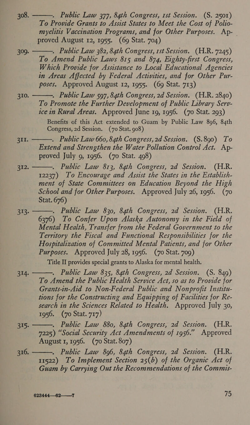          . Public Law 377, 84th Congress, 1st Session. (S. 2501) To Provide Grants to Assist States to Meet the Cost of Polio- myelitis Vaccination Programs, and for Other Purposes. Ap-— proved August 12, 1955. (69 Stat. 704) . Public Law 382, 84th Congress, rst Session. (H.R. 7245) To Amend Public Laws 815 and 874, Eighty-first Congress, Which Provide for Assistance to Local Educational Agencies in Areas Affected by Federal Activities, and for Other Pur- poses. Approved August 12, 1955. (69 Stat. 713) . Public Law 597, 84th Congress, 2d Session. (H.R. 2840) To Promote the Further Development of Public Library Serov- ice in Rural Areas. Approved June 19, 1956. (70 Stat. 293) Benefits of this Act extended to Guam by Public Law 896, 84th Congress, 2d Session. (70 Stat. 908) . Public Law 660, 84th Congress, 2d Session. (S.890) To Extend and Strengthen the Water Pollution Control Act. Ap- proved July 9, 1956. (70 Stat. 498) . Public Law 813, 84th Congress, 2d Session. (H.R. 12237) Io Encourage and Assist the States in the Establish- ment of State Committees on Education Beyond the High School and for Other Purposes. Approved July 26, 1956. (70 Stat. 676) . Public Law 830, 84th Congress, 2d Session. (H.R. 6376) To Confer Upon Alaska Autonomy in the Field of Mental Health, Transfer from the Federal Government to the Territory the Fiscal and Functional Responsibilities for the Hospitalization of Committed Mental Patients, and for Other Purposes. Approved July 28, 1956. (7o Stat. 709) Title II provides special grants to Alaska for mental health. . Public Law 835, 84th Congress, 2d Session. (S. 849) To Amend the Public Health Service Act, so as to Provide for Grants-in-Aid to Non-Federal Public and Nonprofit Institu- tions for the Constructing and Equipping of Facilities for Re- search in the Sciences Related to Health. Approved July 30, 1956. (7o Stat. 717) . Public Law 880, 84th Congress, 2d Session. (H.R. 4225) “Social Security Act Amendments of 1956.” Approved August 1, 1956. (70 Stat. 807) . Public Law 896, 84th Congress, 2d Session. (H.R. 11522) To Implement Section 25(b) of the Organic Act of Guam by Carrying Out the Recommendations of the Commis-