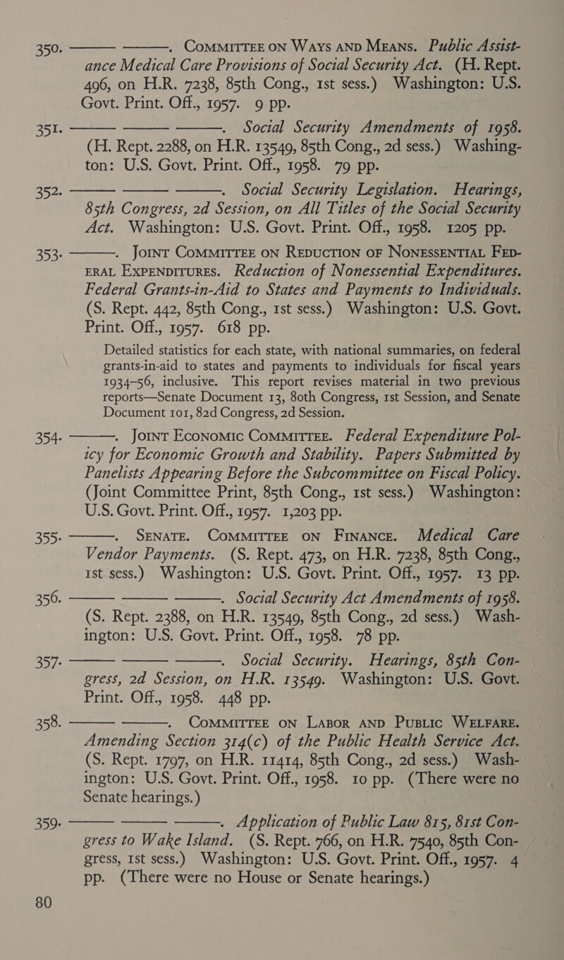          ance Medical Care Provisions of Social Security Act. (H. Rept. 496, on H.R. 7238, 85th Cong., 1st sess.) Washington: U.S. Social Security Amendments of 1958. (H. Rept. 2288, on H.R. 13549, 85th Cong., 2d sess.) Washing- Social Security Legislation. Hearings, 85th Congress, 2d Session, on All Titles of the Social Security . Jornt COMMITTEE ON REDUCTION OF NoNESSENTIAL FEp- ERAL ExpeNpiTurEs. Reduction of Nonessential Expenditures. Federal Grants-in-Aid to States and Payments to Individuals. (S. Rept. 442, 85th Cong., 1st sess.) Washington: U.S. Govt. Print. Off., 1957. 618 pp. Detailed statistics for each state, with national summaries, on federal grants-in-aid to states and payments to individuals for fiscal years 1934-56, inclusive. This report revises material in two previous reports—Senate Document 13, 80th Congress, 1st Session, and Senate Document 101, 82d Congress, 2d Session.     . Jornt Economic Committee. Federal Expenditure Pol- icy for Economic Growth and Stability. Papers Submitted by Panelists Appearing Before the Subcommittee on Fiscal Policy. (Joint Committee Print, 85th Cong., 1st sess.) Washington: US. Govt. Print. Off., 1957. 1,203 pp. SENATE. COMMITTEE ON Finance. Medical Care Vendor Payments. (S. Rept. 473, on H.R. 7238, 85th Cong., Ist sess.) Washington: U.S. Govt. Print. Off., 1957. 13 pp. . Social Security Act Amendments of 1958. (S. Rept. 2388, on H.R. 13549, 85th Cong., 2d sess.) Wash- ington: U.S. Govt. Print. Off., 1958. 78 pp. Social Security. Hearings, 85th Con- gress, 2d Session, on H.R. 13549. Washington: U.S. Govt. Print. Off., 1958. 448 pp.     CoMMITTEE ON LaBor AND PusLic WELFARE. Amending Section 314(c) of the Public Health Service Act. (S. Rept. 1797, on H.R. 11414, 85th Cong., 2d sess.) Wash- ington: U.S. Govt. Print. Off., 1958. 10 pp. (There were no Senate hearings. )    . Application of Public Law 815, 81st Con- gress to Wake Island. (S. Rept. 766, on H.R. 7540, 85th Con- gress, Ist sess.) Washington: U.S. Govt. Print. Off., 1957. 4 pp. (There were no House or Senate hearings.)