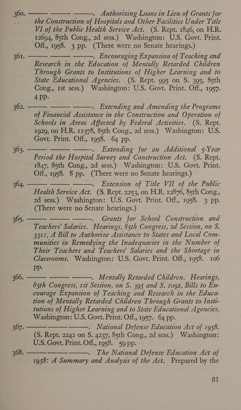 . Authorizing Loans in Lieu of Grants for the Construction of Hospitals and Other Facilities Under Title VI of the Public Health Service Act. (S. Rept. 1846, on H.R. 12694, 85th Cong., 2d sess.) Washington: U.S. Govt. Print. Off., 1958. 3 pp. (There were no Senate hearings.) . Encouraging Expansion of Teaching and Research in the Education of Mentally Retarded Children Through Grants to Institutions of Higher Learning and to State Educational Agencies. (S. Rept. 995 on S. 395, 85th Cong., 1st sess.) Washington: U.S. Govt. Print. Off., 1957. 4 pp. . Extending and Amending the Programs of Financial Assistance in the Construction and Operation of Schools in Areas Affected by Federal Activities. (S. Rept. 1929, on H.R. 11378, 85th Cong., 2d sess.) Washington: USS. Govt. Print. Off., 1958. 64 pp. . Extending for an Additional 5-Year Period the Hospital Survey and Construction Act. (S. Rept. 1847, 85th Cong., 2d sess.) Washington: U.S. Govt. Print. Off., 1958. 8 pp. (There were no Senate hearings.) Extension of Title VII of the Public Health Service Act. (S. Rept. 2253, on H.R. 12876, 85th Cong., 2d sess.) Washington: U.S. Govt. Print. Off., 1958. 3 pp. (There were no Senate hearings.) Grants for School Construction and Teachers Salaries. Hearings, 85th Congress, 2d Session, on S. 3311, A Bill to Authorize Assistance to States and Local Com- munities in Remedying the Inadequacies in the Number of Their Teachers and Teachers’ Salaries and the Shortage in Classrooms. Washington: U.S. Govt. Print. Off., 1958. 106 Pp. . Mentally Retarded Children. Hearings, 85th Congress, 1st Session, on S. 395 and S. 1092, Bills to En- courage Expansion of Teaching and Research in the Educa- tion of Mentally Retarded Children Through Grants to Insti- tutions of Higher Learning and to State Educational Agencies. Washington: U.S. Govt. Print. Off., 1957. 64 pp. . National Defense Education Act of 1958. (S. Rept. 2242 on S. 4237, 85th Cong., 2d sess.) Washington: U.S. Govt. Print. Off., 1958. 59 pp. The National Defense Education Act of 1958: A Summary and Analysis of the Act. Prepared by the