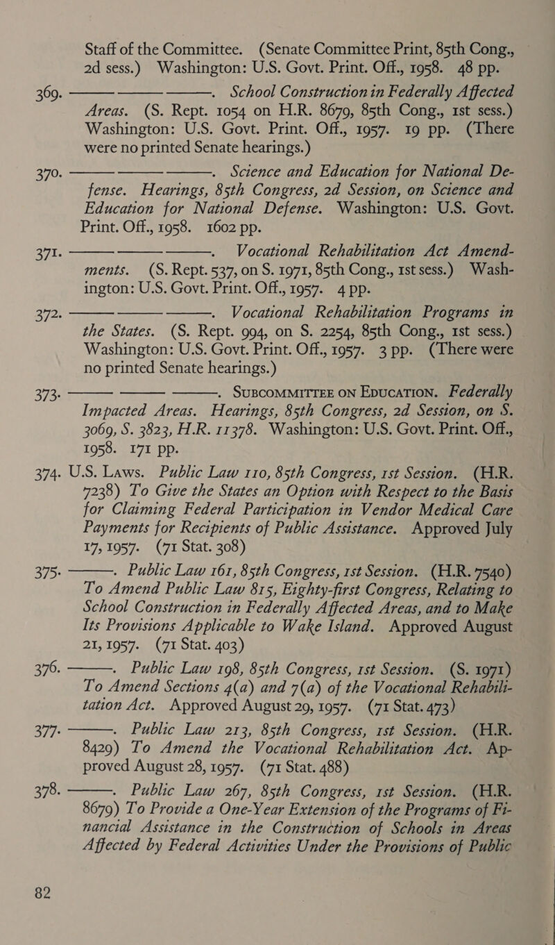 Staff of the Committee. (Senate Committee Print, 85th Cong., 2d sess.) Washington: U.S. Govt. Print. Off., 1958. 48 pp. . School Constructionin Federally Affected Areas. (S. Rept. 1054 on H.R. 8679, 85th Cong., 1st sess.) Washington: U.S. Govt. Print. Off., 1957. 19 pp. (There were no printed Senate hearings. ) . Science and Education for National De- fense. Hearings, 85th Congress, 2d Session, on Science and Education for National Defense. Washington: U.S. Govt. Print. Off., 1958. 1602 pp. Vocational Rehabilitation Act Amend- ments. (S. Rept. 537, on S. 1971, 85th Cong., 1st sess.) _Wash- ington: U.S. Govt. Print. Off., 1957. 4 pp. Vocational Rehabilitation Programs in the States. (S. Rept. 994, on S. 2254, 85th Cong., 1st sess.) Washington: U.S. Govt. Print. Off., 1957. 3 pp. (There were no printed Senate hearings.) 369. 370. 371. 372. . SUBCOMMITTEE ON EpucaTion. Federally Impacted Areas. Hearings, 85th Congress, 2d Session, on S. 3069, S. 3823, H.R. 11378. Washington: U.S. Govt. Print. Off., 1958. I7I pp. 374. U.S. Laws. Public Law 110, 85th Congress, rst Session. (H.R. 7238) To Give the States an Option with Respect to the Basis for Claiming Federal Participation in Vendor Medical Care Payments for Recipients of Public Assistance. Approved July 17,1957. (71 Stat. 308) . Public Law 161, 85th Congress, 1st Session. (H.R. 7540) To Amend Public Law 815, Eighty-first Congress, Relating to School Construction in Federally Affected Areas, and to Make Its Provisions Applicable to Wake Island. Approved August 21,1957. (71 Stat. 403) . Public Law 198, 85th Congress, rst Session. (S. 1971) To Amend Sections 4(a) and 7(a) of the Vocational Rehabilt- tation Act. Approved August 29, 1957. (71 Stat. 473) 373: 375: 376. . Public Law 213, 85th Congress, rst Session. (H.R. 8429) To Amend the Vocational Rehabilitation Act. Ap- proved August 28, 1957. (71 Stat. 488) . Public Law 267, 85th Congress, rst Session. (H.R. 8679) To Provide a One-Year Extension of the Programs of Fi- nancial Assistance in the Construction of Schools in Areas Affected by Federal Activities Under the Provisions of Public 377: 378.