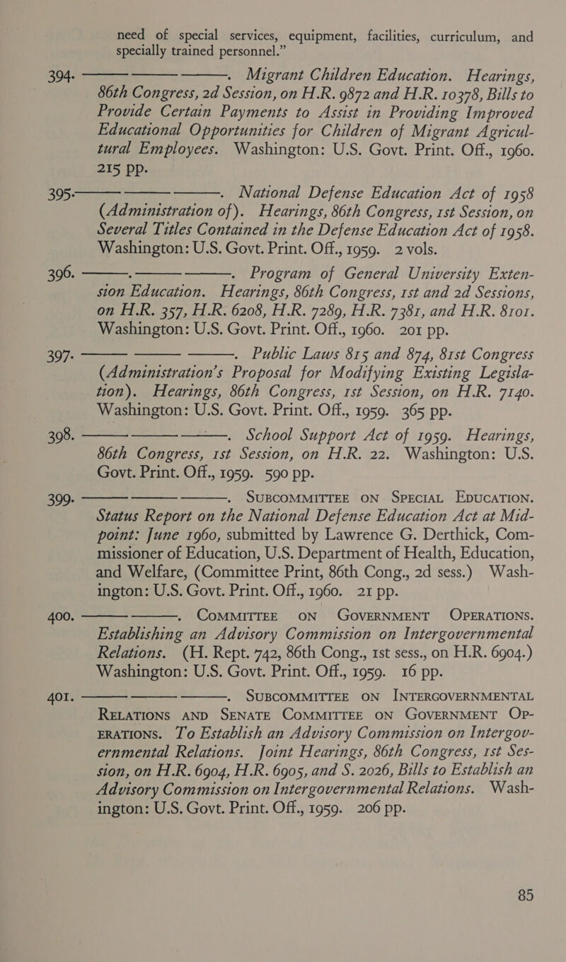 need of special services, equipment, facilities, curriculum, and specially trained personnel.” 394. Migrant Children Education. Hearings, | 86th Congress, 2d Session, on H.R. 9872 and H.R. 10378, Bills to Provide Certain Payments to Assist in Providing Improved Educational Opportunities for Children of Migrant Agricul- tural Employees. Washington: U.S. Govt. Print. Off., 1960. 215 PPp- 305. . National Defense Education Act of 1958 (Administration of). Hearings, 86th Congress, rst Session, on Several Titles Contained in the Defense Education Act of 1958. Washington: U.S. Govt. Print. Off., 1959. 2 vols. 306. : . Program of General University Exten- sion Education. Hearings, 86th Congress, rst and 2d Sessions, on H.R. 357, H.R. 6208, H.R. 7289, H.R. 7381, and H.R. 8ro1. Washington: U.S. Govt. Print. Off., 1960. 201 pp. . Public Laws 815 and 874, 81st Congress (Admuinistration’s Proposal for Modifying Existing Legisla- tion). Hearings, 86th Congress, 1st Session, on H.R. 7140. Washington: U.S. Govt. Print. Off., 1959. 365 pp. 397: 398. School Support Act of 1959. Hearings, 86th Congress, 1st Session, on H.R. 22. Washington: U.S. Govt. Print. Off., 1959. 590 pp. SUBCOMMITTEE ON SPECIAL EDUCATION. Status Report on the National Defense Education Act at Mid- point: June 1960, submitted by Lawrence G. Derthick, Com- missioner of Education, U.S. Department of Health, Education, and Welfare, (Committee Print, 86th Cong., 2d sess.) Wash- ington: U.S. Govt. Print. Off., 1960. 21 pp. 399. COMMITTEE ON GOVERNMENT OPERATIONS. Establishing an Advisory Commission on Intergovernmental Relations. (H. Rept. 742, 86th Cong., 1st sess., on H.R. 6904.) Washington: U.S. Govt. Print. Off., 1959. 16 pp. SUBCOMMITTEE ON INTERGOVERNMENTAL RELATIONS AND SENATE COMMITTEE ON GOVERNMENT Op- ERATIONS. Jo Establish an Advisory Commission on Intergov- ernmental Relations. Joint Hearings, 86th Congress, 1st Ses- sion, on H.R. 6904, H.R. 6905, and S. 2026, Bills to Establish an Advisory Commission on Intergovernmental Relations. Wash- ington: U.S. Govt. Print. Off., 1959. 206 pp. 400. AOI.