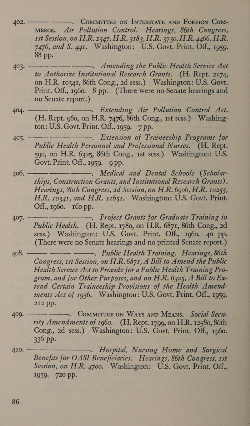 MERCE. zr Pollution Control. Hearings, 86th Congress, 1st Session, on H.R. 2347, H.R. 3183, H.R. 3730, H.R. 4466, H.R. 88 pp. to Authorize Institutional Research Grants. (H. Rept. 2174, on H.R. 10341, 86th Cong., 2d sess.) Washington: U.S. Govt. no Senate report.) . Extending Air Pollution Control Act. (H. Rept. 960, on H.R. 7476, 86th Cong., 1st sess.) Washing- Extension of Traineeship Programs for Public Health Personnel and Professional Nurses. (H. Rept. 590, on H.R. 6325, 86th Cong., 1st sess.) Washington: U.S. . Medical and Dental Schools (Scholar- ships, Construction Grants, and Institutional Research Grants). Hearings, 86th Congress, 2d Session, on H.R. 6906, H.R. 10255, H.R. 10341, and H.R. 11651. Washington: U.S. Govt. Print. Off., 1960. 160 pp. . Project Grants for Graduate Training in Public Health. (H. Rept. 1780, on H.R. 6871, 86th Cong., 2d sess.) Washington: U.S. Govt. Print. Off., 1960. 40 pp. (There were no Senate hearings and no printed Senate report.) . Public Health Training. Hearings, 86th Congress, rst Session, on H.R. 6871, A Bill to Amend the Public Health Service Act to Provide for a Public Health Training Pro- gram, and for Other Purposes, and on H.R. 6325, A Bill to Ex- tend Certain Traineeship Provisions of the Health Amend- ments Act of 1956. Washington: U.S. Govt. Print. Off., 1959. 212 pp. ComMMITTEE ON Ways AND Means. Social Secu- rity Amendments of 1960. (H. Rept. 1799, on H.R. 12580, 86th Cong., 2d sess.) Washington: U.S. Govt. Print. Off., 1960. 336 pp. ——. Hospital, Nursing Home and Surgical Benefits for OASI Beneficiaries. Hearings, 86th Congress, rst Session, on H.R. 4700. Washington: U.S. Govt. Print. Off., 1959- 720 Pp.