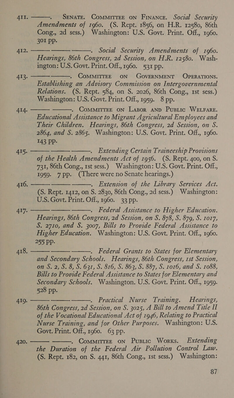           SENATE. COMMITTEE ON Finance. Social Security Amendments of 1960. (S. Rept. 1856, on H.R. 12580, 86th Cong., 2d sess.) Washington: U.S. Govt. Print. Off., 1960. 301 pp.   Social Security Amendments of 1960. Hearings, 86th Congress, 2d Session, on H.R. 12580. Wash- ington: U.S. Govt. Print. Off., 1960. 531 pp. CoMMITTEE ON GOVERNMENT OPERATIONS. Establishing an Advisory Commission on Intergovernmental Relations. (S. Rept. 584, on S. 2026, 86th Cong., rst sess.) Washington: U.S. Govt. Print. Off., 1959. 8 pp. . CoMMITTEE ON Lazor AND Pusiic WELFARE. Educational Assistance to Migrant Agricultural Employees and Their Children. Hearings, 86th Congress, 2d Session, on S. 2864, and S. 2865. Washington: U.S. Govt. Print. Off., 1960. 143 Pp-     Extending Certain Traineeship Provisions of the Health Amendments Act of 1956. (S. Rept. 400, on S. 731, 86th Cong., 1st sess.) Washington: U.S. Govt. Print. Off., 1959. 7pp. (There were no Senate hearings.) Extension of the Library Services Act. (S. Rept. 1412, on S. 2830, 86th Cong., 2d sess.) Washington: U.S. Govt. Print. Off., 1960. 33 pp. Federal Assistance to Higher Education. Hearings, 86th Congress, 2d Session, on S. 878, S. 879, S. 1017, S. 2710, and S. 3007, Bills to Provide Federal Assistance to Higher Education. Washington: U.S. Govt. Print. Off., 1960. 255 Pp.       Federal Grants to States for Elementary and Secondary Schools. Hearings, 86th Congress, 1st Session, on S. 2, S. 8, S. 631, S. 816, S. 863, S. 887, S. 1016, and S. 1088, Bills to Provide Federal Assistance to States for Elementary and Secondary Schools. Washington. U.S. Govt. Print. Off., 1959. 528 pp. Practical Nurse Training. Hearings, 86th Congress, 2d Session, on S. 3025, A Bill to Amend Title Il of the Vocational Educational Act of 1946, Relating to Practical Nurse Training, and for Other Purposes. Washington: USS. Govt. Print. Off., 1960. 63 pp. . CommiTrEE ON Pusiic Works. Extending the Duration of the Federal Air Pollution Control Law. (S. Rept. 182, on S. 441, 86th Cong., 1st sess.) Washington:   