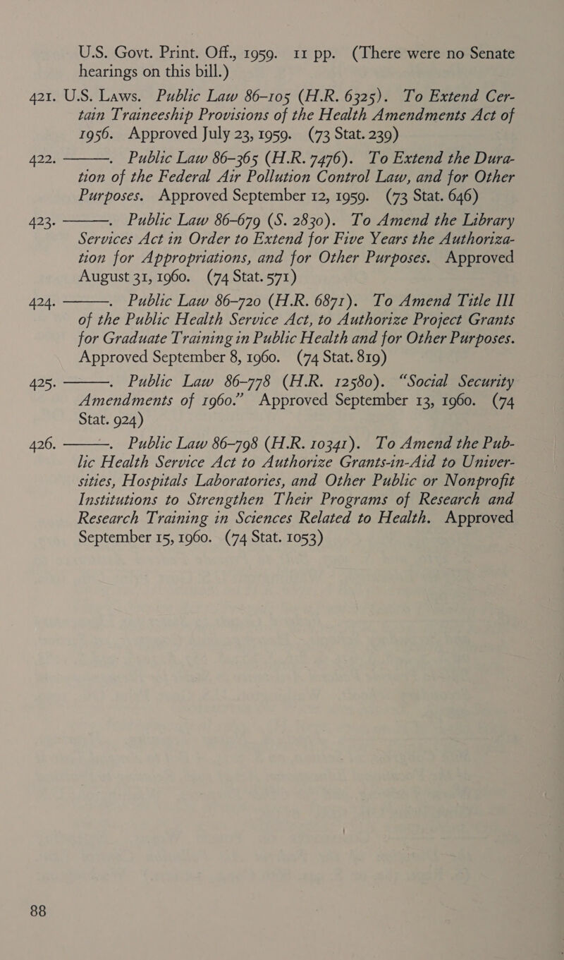 US. Govt. Print. Off., 1959. 11 pp. (There were no Senate hearings on this bill.) 421. U.S. Laws. Public Law 86-105 (H.R. 6325). To Extend Cer- tain Traineeship Provisions of the Health Amendments Act of 1956. Approved July 23, 1959. (73 Stat. 239) . Public Law 86-365 (H.R. 7476). To Extend the Dura- tion of the Federal Air Pollution Control Law, and for Other Purposes. Approved September 12, 1959. (73 Stat. 646) . Public Law 86-679 (S. 2830). To Amend the Library Services Act in Order to Extend for Five Years the Authoriza- tion for Appropriations, and for Other Purposes. Approved August 31, 1960. (74 Stat. 571) . Public Law 86-720 (H.R. 6871). To Amend Title III of the Public Health Service Act, to Authorize Project Grants for Graduate Training in Public Health and for Other Purposes. Approved September 8, 1960. (74 Stat. 819) . Public Law 86-778 (H.R. 12580). “Social Security Amendments of 1960.” Approved September 13, 1960. (74 Stat. 924) . Public Law 86-798 (H.R. 10341). To Amend the Pub- lic Health Service Act to Authorize Grants-in-Aid to Univer- sities, Hospitals Laboratories, and Other Public or Nonprofit Institutions to Strengthen Their Programs of Research and Research Training in Sciences Related to Health. Approved September 15, 1960. (74 Stat. 1053)  422.  3:  Spa  425.  426.