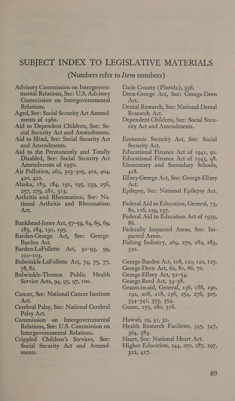 Advisory Commission on Intergovern- mental Relations, See: U.S. Advisory Commission on Intergovernmental Relations. Aged, See: Social Security Act Amend- ments of 1960. Aid to Dependent Children, See: So- cial Security Act and Amendments. Aid to Blind, See: Social Security Act and Amendments. Aid to the Permanently and Totally Disabled, See: Social Security Act Amendments of 1950. Air Pollution, 262, 303-305, 402, 404, AZO; A22. + 3 ; Alaska, 183, 184, 191, 195, 239, 256, 257, 270,.201,: 313. Arthritis and Rheumatism, See: Na- tional Arthritis and Rheumatism Act. Bankhead-Jones Act, 57-59, 64, 65, 69, 183, 184, I9I, 195. Barden-George Act, See: George- Barden Act. Barden-LaFollette Act, 91-93, 99, IOI-103. | Bulwinkle-LaFollette Act, 74, 75, 77, 78, 82. Bulwinkle-Thomas Public Health Service Acts, 94, 95, 97, 100. Cancer, See: National Cancer Institute Act. Palsy Act. Commission on Intergovernmental Relations, See: U.S. Commission on Intergovernmental Relations. Crippled Children’s Services, See: Social Security Act and Amend- ments. Dade County (Florida), 336. Deen-George Act, See: George-Deen Act. Dental Research, See: National Dental Research Act. Dependent Children, See: Social Secu- rity Act and Amendments. Economic Security Act, See: Social Security Act. Educational Finance Act of 1941, go. Educational Finance Act of 1943, 98. Elementary and Secondary Schools, 418. Ellzey-George Act, See: George-Ellzey et: Epilepsy, See: National Epilepsy Act. Federal Aid to Education, General, 73, 80, 116, 129, 137. Federal Aid to Education Act of 1939, 86. Federally Impacted Areas, See: Im- pacted Areas. Fishing Industry, 269, 270, 282, 283, 320. George-Deen Act, 60, 61, 66, 70. George-Ellzey Act, 51-54. George-Reed Act, 34-38. Grants-in-aid, General, 136, 188, 190, 102, 02007 521 5.9230,0254. 2709325; 334-341, 353, 354- Guam, 255, 280, 316. Hawaii, 29, 31, 32. Health Research Facilities, 345, 347, 364, 383. Heart, See: National Heart Act. Higher Education, 244, 250, 287, 297, 312, 417.