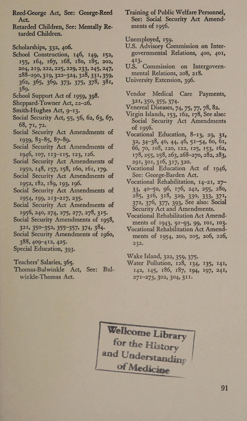 Reed-George Act, See: George-Reed Act. Retarded Children, See: Mentally Re- tarded Children. Scholarships, 332, 406. School Construction, 146, 149, 152, 155, 164, 167, 168, 180, 185, 202, 204, 219, 222, 225, 229, 233, 245, 247, 288-290, 319, 322-324, 328, 331, 359, 362, 365, 369, 373, 375, 378, 381, 309. School Support Act of 1959, 398. Sheppard-Towner Act, 22-26, Smith-Hughes Act, 9-13. Social Security Act, 55, 56, 62, 63, 67, 63,71, 72. _ Social Security Act Amendments of 1939, 83-85, 87-89. Social Security Act Amendments of 1946, 107, 113-115, 123, 126. Social Security Act Amendments of 1950, 148, 157, 158, 160, 161, 179. Social Security Act Amendments of 1952, 182, 189, 193, 196. Social Security Act Amendments of 1954, 199, 213-217, 235. Social Security Act Amendments of 1956, 240, 274, 275, 277, 278, 315. Social Security Amendments of 1958, 321, 350-352, 355-357) 374, 384. Social Security Amendments of 1960, 388, 409-412, 425. Special Education, 393. Teachers’ Salaries, 365. Thomas-Bulwinkle Act, See: Bul- winkle-Thomas Act. Training of Public Welfare Personnel, See: Social Security Act Amend- ments of 1956. Unemployed, 159. U.S. Advisory Commission on Inter- governmental Relations, 400, 401, 413. U.S. Commission on Intergovern- mental Relations, 208, 218. University Extension, 396. Vendor Medical Care 321, 359, 355> 374- Venereal Diseases, 74, 75, 77, 78, 82. Virgin Islands, 153, 162, 178, See also: Social Security Act Amendments of 1956. Vocational Education, 8-13, 29, 31, 32, 34-38, 40, 44, 46, 51-54, 60, 61, 66, 70, 108, 120, 122, 125, 153, 162, 178, 255, 258, 263, 268-270, 282, 283, 291, 301, 410, 317, 320. Vocational Education Act of 1946, See: George-Barden Act. Vocational Rehabilitation, 14-21, 27- 33, 40-50, 96, 176, 242, 255, 280, 285, 316, 318, 329, 330, 333, 3715 372, 376, 377, 393, See also: Social Security Act and Amendments. Vocational Rehabilitation Act Amend- ments of 1943, 91-93, 99, IOI, 103. Vocational Rehabilitation Act Amend- ments of 1954, 200, 205, 206, 226, 232. Payments, 