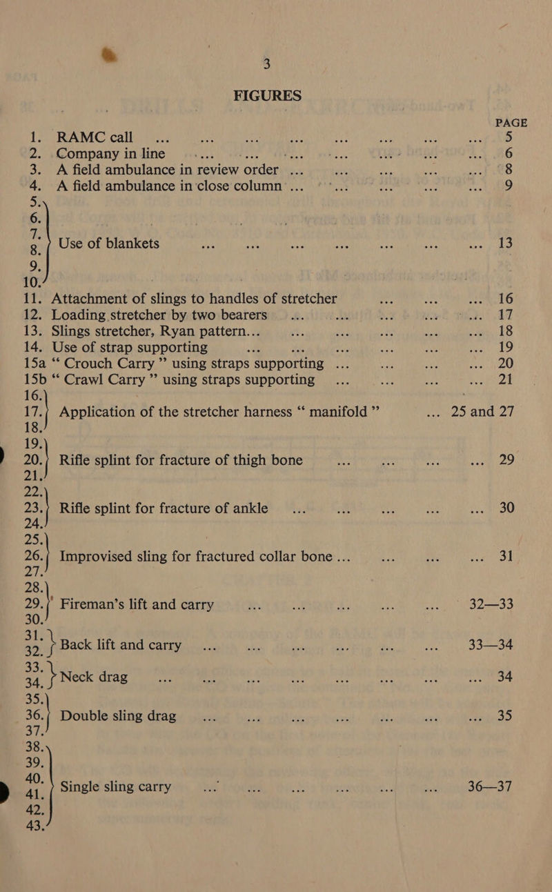 = FIGURES RAMC call Company in line Lig A field ambulance in review der ste A field ambulance in’close column ... Use of blankets bag o&gt; le al a alle 11. Attachment of slings to handles of stretcher 12. Loading stretcher by two bearers oy 13. Slings stretcher, Ryan pattern... 14. Use of strap supporting we 15a “‘ Crouch Carry ” using straps supporting i 15b ** Crawl Carry ” using straps supporting 16. 1 Application of the stretcher harness ‘‘ manifold ” 1 | Rifle splint for fracture of thigh bone 22. 231 4 Rifle splint for fracture of ankle Improvised sling for fractured collar bone .. - 29. } Fireman’s lift and carry 30. 2. h Back lift and carry 34. ay Neck drag cee a Double sling drag Al. Single sling carry PAGE OOnNnMN A 29 30 31 32—33 33-34 34 er] 36—37