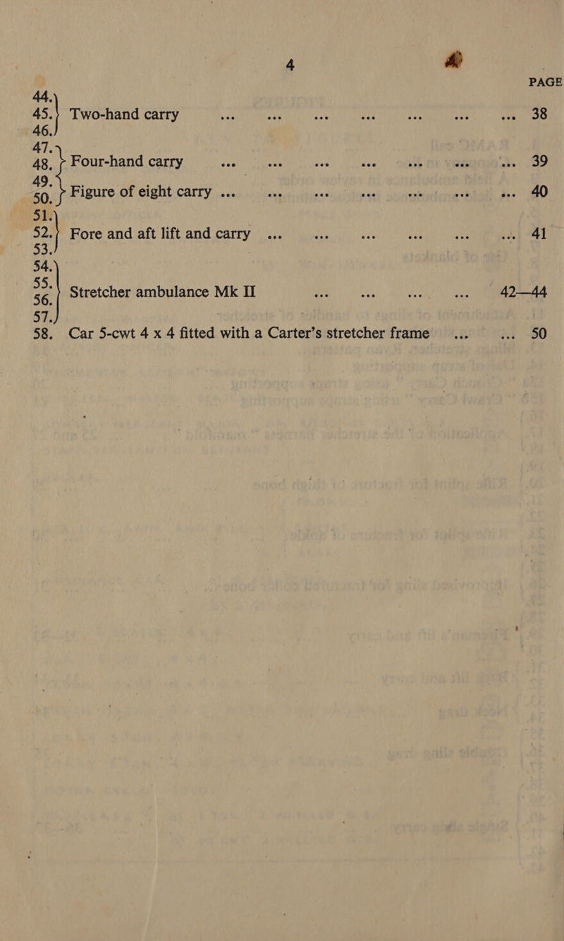 44. ss Two-hand carry 46 47. 48, ¢ Four-hand carry say 2 Figure of eight carry ... 51 | 53. 54 55. 56. 57. Fore and aft lift and carry Stretcher ambulance Mk II 42—44
