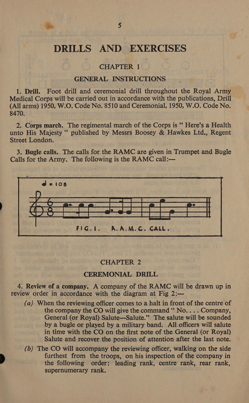 DRILLS AND EXERCISES CHAPTER 1 GENERAL INSTRUCTIONS 1. Drill. Foot drill and ceremonial drill throughout the Royal Army Medical Corps will be carried out in accordance with the publications, Drill (All arms) 1950, W.O. Code No. 8510 and Ceremonial, 1950, W.O. Code No. 8470. 2. Corps march. The regimental march of the Corps is “‘ Here’s a Health unto His Majesty ” published by Messrs Boosey &amp; Hawkes Ltd., Regent Street London. 3. Bugle calls. The calls for the RAMC are given in Trumpet and Bugle Calls for the Army. The following is the RAMC call:—  CEREMONIAL DRILL 4. Review of a company. A company of the RAMC will be drawn up in review order in accordance with the diagram at Fig 2:— (a) When the reviewing officer comes to a halt in front of the centre of the company the CO will give the command “* No. .. . Company, General (or Royal) Salute—Salute.”’ The salute will be sounded by a bugle or played by a military band. All officers will salute in time with the CO on the first note of the General (or Royal) Salute and recover the position of attention after the last note. (b) The CO will accompany the reviewing officer, walking on the side furthest from the troops, on his inspection of the company in the following order: leading rank, centre rank, rear rank, supernumerary rank.