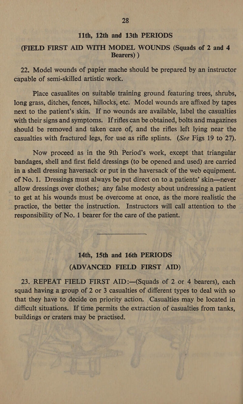 11th, 12th and 13th PERIODS (FIELD FIRST AID WITH MODEL WOUNDS (Squads of 2 and 4 Bearers) ) 22. Model wounds of papier mache should be prepared by an instructor capable of semi-skilled artistic work. Place casualites on suitable training ground featuring trees, shrubs, long grass, ditches, fences, hillocks, etc. Model wounds are affixed by tapes next to the patient’s skin. If no wounds are available, label the casualties with their signs and symptoms. If rifles can be obtained, bolts and magazines should be removed and taken care of, and the rifles left lying near the casualties with fractured legs, for use as rifle splints. (See Figs 19 to 27). Now proceed as in the 9th Period’s work, except that triangular bandages, shell and first field dressings (to be opened and used) are carried in a shell dressing haversack or put in the haversack of the web equipment. of No. 1. Dressings must always be put direct on to a patients’ skin—never _ allow dressings over clothes; any false modesty about undressing a patient to get at his wounds must be overcome at once, as the more realistic the practice, the better the instruction. Instructors will call attention to the responsibility of No. 1 bearer for the care of the patient. 14th, 15th and 16th PERIODS (ADVANCED FIELD FIRST AID) 23. REPEAT FIELD FIRST AID:—(Squads of 2 or 4 bearers), each squad having a group of 2 or 3 casualties of different types to deal with so that they have to decide on priority action. Casualties may be located in difficult situations. If time permits the extraction of casualties from tanks, buildings or craters may be practised.
