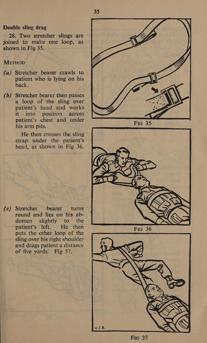 (b) (c) patient who is lying on his back. Stretcher bearer then passes a loop of the sling over patient’s head and works it into position across patient’s chest and under his arm pits. He then crosses the sling strap under the patient’s head, as shown in Fig 36. Stretcher bearer turns round and lies on his ab- domen slightly to the patient’s left. He then puts the other loop of the sling over his right shoulder and drags patient a distance of five yards. Fig 37.  FIG 35 