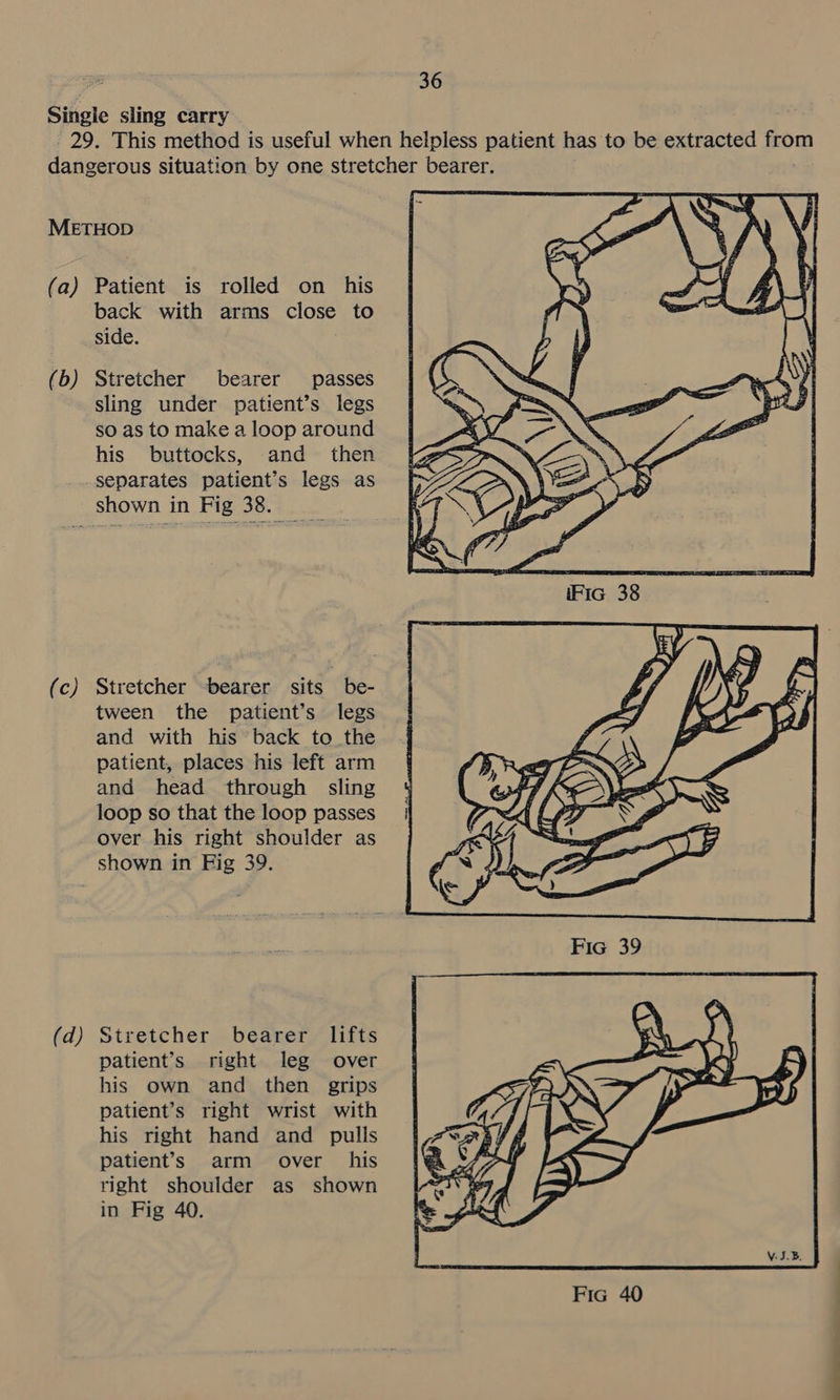Single sling carry 29. This method is useful when helpless patient has to be extracted from dangerous situation by one stretcher bearer. METHOD (a) Patient is rolled on his back with arms close to side. (b) Stretcher bearer passes sling under patient’s legs so as to make a loop around his buttocks, and then separates patient’s legs as shown in Fig 38. (c) Stretcher -bearer sits be- tween the patient’s legs and with his back to the patient, places his left arm and head through sling loop so that the loop passes over his right shoulder as shown in Fig 39. (d) Stretcher bearer lifts patient’s right leg over his own and then grips patient’s right wrist with his right hand and pulls patient’s arm over his right shoulder as shown in Fig 40.  te oe