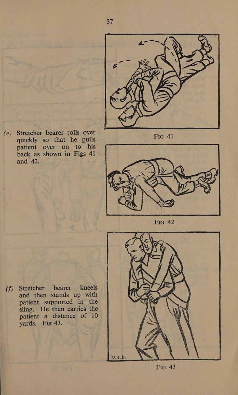 (e) (f) Stretcher bearer rolls over quickly so that he pulls patient over on to his back as shown in Figs 41 and 42. Stretcher bearer kneels and then stands up with patient supported in the sling. He then carries the patient a distance of 10 yards. Fig 43.  Fic 41 