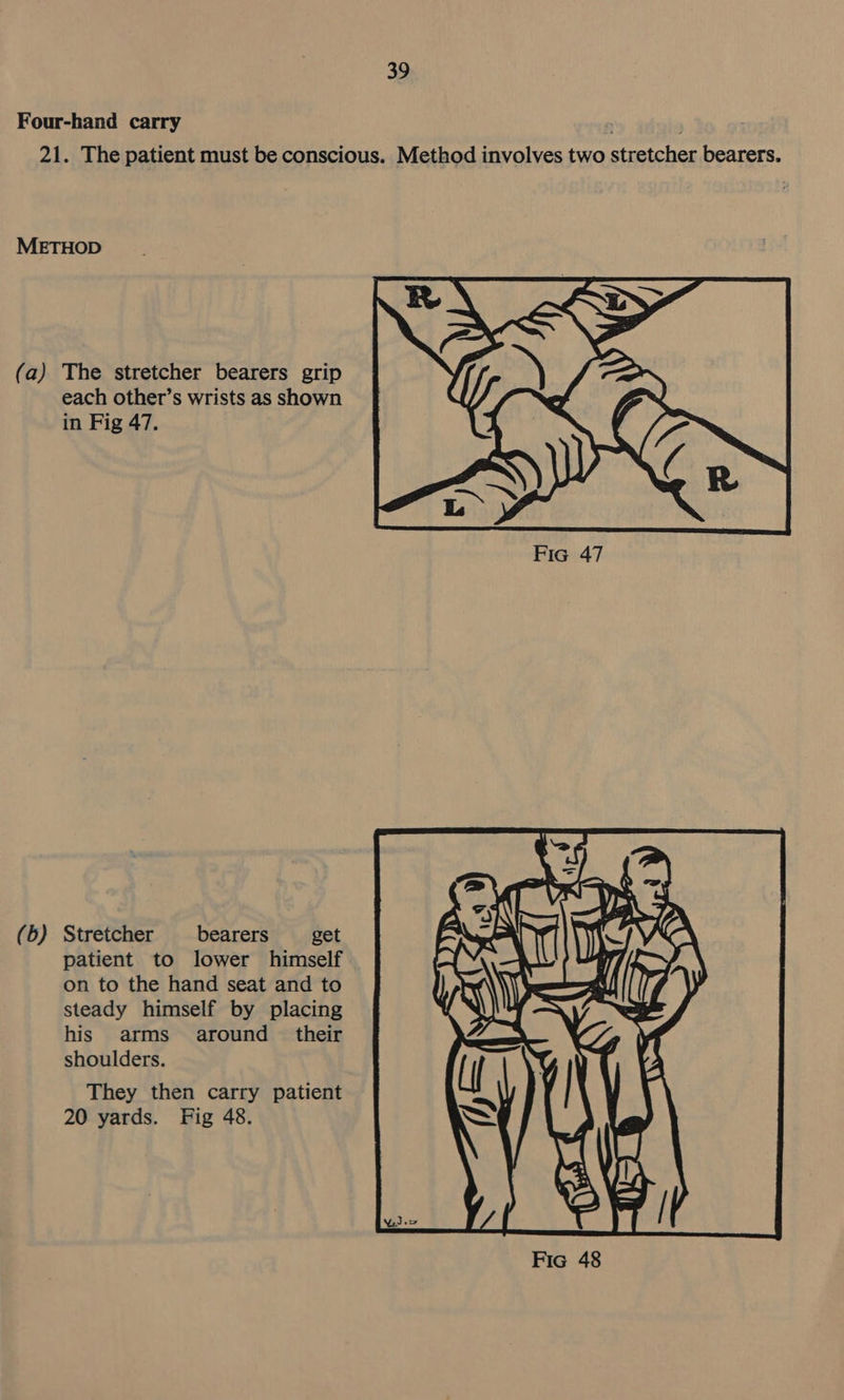 Four-hand carry . 21. The patient must be conscious. Method involves two stretcher bearers. METHOD (a) The stretcher bearers grip each other’s wrists as shown in Fig 47. (b) Stretcher bearers get patient to lower himself on to the hand seat and to steady himself by placing his arms around _ their shoulders. They then carry patient 20 yards. Fig 48. 