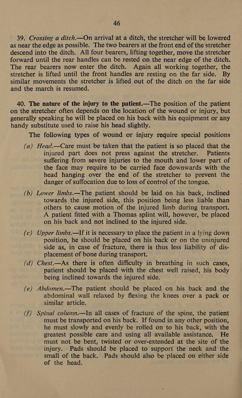 39. Crossing a ditch.—On arrival at a ditch, the stretcher will be lowered as near the edge as possible. The two bearers at the front end of the stretcher descend into the ditch. All four bearers, lifting together, move the stretcher forward until the rear handles can be rested on the near edge of the ditch. The rear bearers now enter the ditch. Again all working together, the stretcher is lifted until the front handles are resting on the far side. By similar movements the stretcher is lifted out of the ditch on the far side and the march is resumed. 40. The nature of the injury to the patient.—The position of the patient on the stretcher often depends on the location of the wound or injury, but generally speaking he will be placed on his back with his equipment or any handy substitute used to raise his head slightly. The following types of wound or injury require special positions (a) Head.—Care must be taken that the patient is so placed that the injured part does not press against the stretcher. Patients suffering from severe injuries to the mouth and lower part of the face may require to be carried face downwards with the head hanging over the end of the stretcher to prevent the danger of suffocation due to loss of control of the tongue. (b) Lower limbs.—The patient should be laid on his back, inclined towards the injured side, this position being less liable than others to cause motion of the injured limb during transport. A patient fitted with a Thomas splint will, however, be placed on his back and not inclined to the injured side. (c) Upper limbs.—If it is necessary to place the patient in a lying down position, he should be placed on his back or on the uninjured side as, in case of fracture, there is thus less liability of dis- placement of bone during transport. (d) Chest.—As there is often difficulty in breathing in such cases, patient should be placed with the chest well raised, his body being inclined towards the injured side. (e) Abdomen.—The patient should be placed on his back and the abdominal wall relaxed by flexing the knees over a pack or similar article. (f) Spinal column.—In all cases of fracture of the spine, the patient must be transported on his back. If found in any other position, he must slowly and evenly be rolled on to his back, with the greatest possible care and using all available assistance. He must not be bent, twisted or over-extended at the site of the injury. Pads should be placed to support the neck and the small of the back. Pads should also be placed on either side of the head.